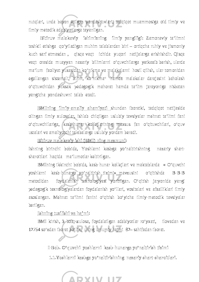 nutqlari, unda bayon etilgan yondashuvlari, tadqiqot muammosiga oid ilmiy va ilmiy-metodik adabiyotlarga tayanilgan. Bitiruv malakaviy ishimizning ilmiy yangiligi : Zamonaviy ta’limni tashkil etishga qo’yiladigan muhim talablardan biri – ortiqcha ruhiy va jismoniy kuch sarf etmasdan , qisqa vaqt ichida yuqori natijalarga erishishdir. Qisqa vaqt orasida muayyan nazariy bilimlarni o’quvchilarga yetkazib berish, ularda ma’lum faoliyat yuzasidan ko’nikma va malakalarni hosil qilish, ular tomonidan egallangan sistemali, bilim, ko’nikma hamda malakalar darajasini baholash o’qituvchidan yuksak pedagogik mahorat hamda ta’lim jarayoniga nisbatan yangicha yondashuvni talab etadi. BMIning ilmiy-amaliy ahamiyati shundan iboratki, tadqiqot natijasida olingan ilmiy xulosalar, ishlab chiqilgan uslubiy tavsiyalar mehnat ta’limi fani o‘qituvchilariga, kasb-hunar kollejlarining maxsus fan o’qituvchilari, o‘quv ustalari va amaliyotchi talabalarga uslubiy yordam beradi. Bitiruv malakaviy ishi (BMI) ning mazmuni : Ishning birinchi bobida, Yoshlarni kasbga yo’naltirishning nazariy shart- sharoitlari haqida ma’lumotlar keltirilgan. BMIning ikkinchi bobida, kasb-hunar kollеjlari va maktablarda « O’quvchi yoshlarni kasb-hunarga yo’naltirish tizimi» mavzusini o’qitishda B-B-B mеtodidan foydalanish texnologiyasi yoritilgan. O‘qitish jaryonida yangi pedagogik texnologiyalardan foydalanish yo‘llari, vositalari va afzalliklari ilmiy asoslangan. Mehnat ta’limi fanini o‘qitish bo‘yicha ilmiy-metodik tavsiyalar berilgan. Ishning tuzilishi va hajmi : BMI kirish, 3 bob, xulosa, foydalailgan adabiyotlar ro‘yxati, ilovadan va 12754 so‘zdan iborat bo‘lib, uning umumiy hajmi 82– sahifadan iborat. I-Bob. O’quvchi yoshlarni kasb-hunarga yo’naltirish tizimi 1.1.Yoshlarni kasbga yo’naltirishning nazariy shart-sharoitlari . 