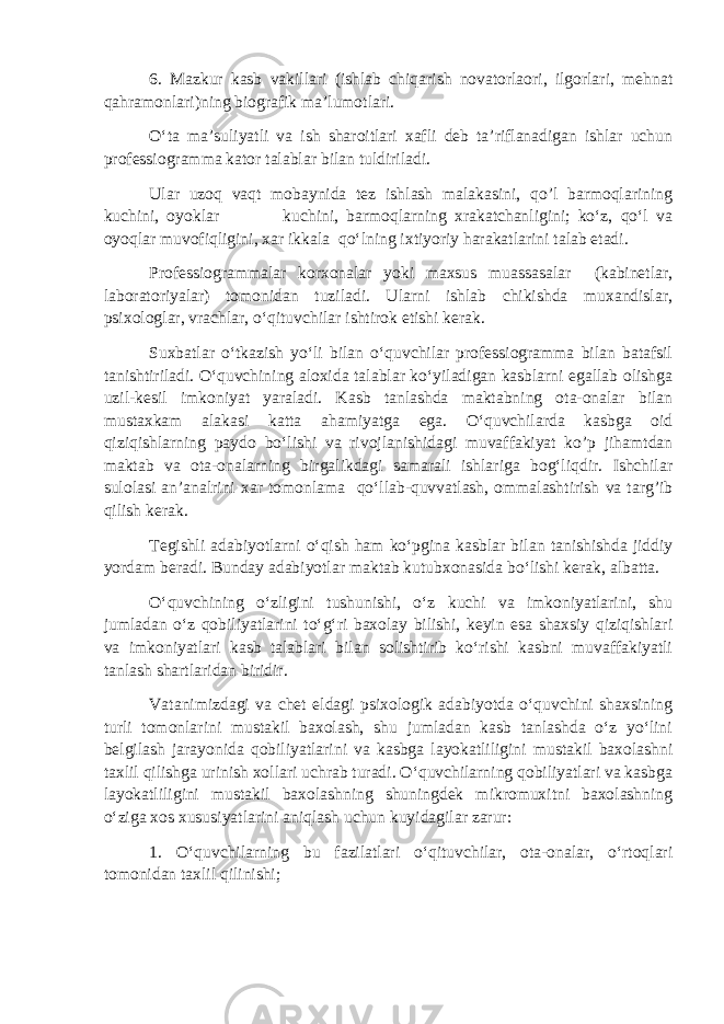 6. Mazkur kasb vakillari (ishlab chiqarish novatorlaori, ilgorlari, mehnat qahramonlari)ning biografik ma’lumotlari. O‘ta ma’suliyatli va ish sharoitlari xafli deb ta’riflanadigan ishlar uchun professiogramma kator talablar bilan tuldiriladi. Ular uzoq vaqt mobaynida tez ishlash malakasini, qo’l barmoqlarining kuchini, oyoklar kuchini, barmoqlarning xrakatchanligini; ko‘z, qo‘l va oyoqlar muvofiqligini, xar ikkala qo‘lning ixtiyoriy harakatlarini talab etadi. Professiogrammalar korxonalar yoki maxsus muassasalar (kabinetlar, laboratoriyalar) tomonidan tuziladi. Ularni ishlab chikishda muxandislar, psixologlar, vrachlar, o‘qituvchilar ishtirok etishi kerak. Suxbatlar o‘tkazish yo‘li bilan o‘quvchilar professiogramma bilan batafsil tanishtiriladi. O‘quvchining aloxida talablar ko‘yiladigan kasblarni egallab olishga uzil-kesil imkoniyat yaraladi. Kasb tanlashda maktabning ota-onalar bilan mustaxkam alakasi katta ahamiyatga ega. O‘quvchilarda kasbga oid qiziqishlarning paydo bo‘lishi va rivojlanishidagi muvaffakiyat ko’p jihamtdan maktab va ota-onalarning birgalikdagi samarali ishlariga bog‘liqdir. Ishchilar sulolasi an’analrini xar tomonlama qo‘llab-quvvatlash, ommalashtirish va targ’ib qilish kerak. Tegishli adabiyotlarni o‘qish ham ko‘pgina kasblar bilan tanishishda jiddiy yordam beradi. Bunday adabiyotlar maktab kutubxonasida bo‘lishi kerak, albatta. O‘quvchining o‘zligini tushunishi, o‘z kuchi va imkoniyatlarini, shu jumladan o‘z qobiliyatlarini to‘g‘ri baxolay bilishi, keyin esa shaxsiy qiziqishlari va imkoniyatlari kasb talablari bilan solishtirib ko‘rishi kasbni muvaffakiyatli tanlash shartlaridan biridir. Vatanimizdagi va chet eldagi psixologik adabiyotda o‘quvchini shaxsining turli tomonlarini mustakil baxolash, shu jumladan kasb tanlashda o‘z yo‘lini belgilash jarayonida qobiliyatlarini va kasbga layokatliligini mustakil baxolashni taxlil qilishga urinish xollari uchrab turadi. O‘quvchilarning qobiliyatlari va kasbga layokatliligini mustakil baxolashning shuningdek mikromuxitni baxolashning o‘ziga xos xususiyatlarini aniqlash uchun kuyidagilar zarur: 1. O‘quvchilarning bu fazilatlari o‘qituvchilar, ota-onalar, o‘rtoqlari tomonidan taxlil qilinishi; 