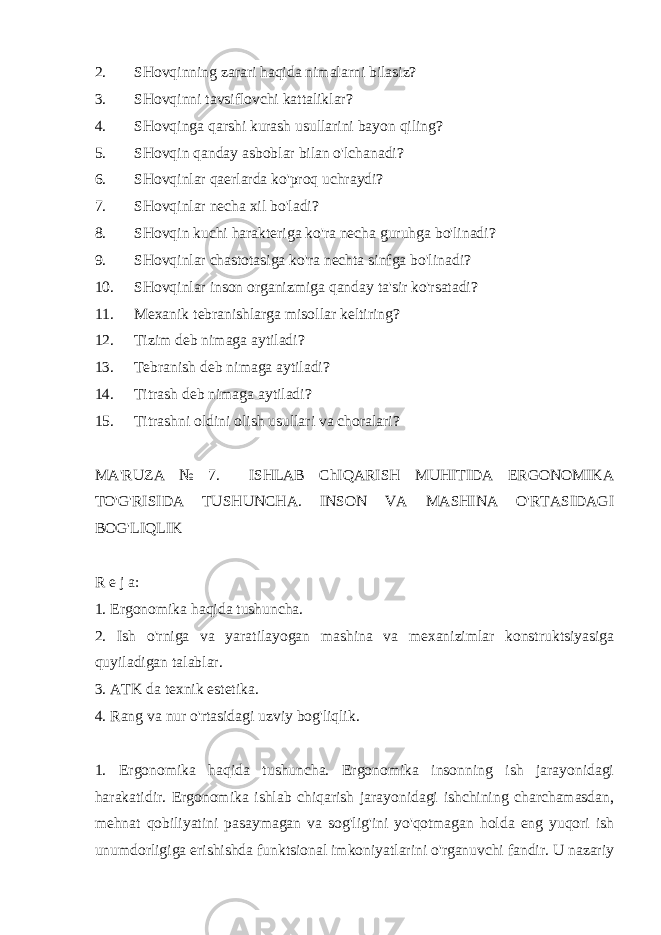 2. SHovqinning zarari haqida nimalarni bilasiz? 3. SHovqinni tavsiflovchi kattaliklar? 4. SHovqinga qarshi kurash usullarini bayon qiling? 5. SHovqin qanday asboblar bilan o&#39;lchanadi? 6. SHovqinlar qaerlarda ko&#39;proq uchraydi? 7. SHovqinlar necha xil bo&#39;ladi? 8. SHovqin kuchi harakteriga ko&#39;ra necha guruhga bo&#39;linadi? 9. SHovqinlar chastotasiga ko&#39;ra nechta sinfga bo&#39;linadi? 10. SHovqinlar inson organizmiga qanday ta&#39;sir ko&#39;rsatadi? 11. Mexanik tebranishlarga misollar keltiring? 12. Tizim deb nimaga aytiladi? 13. Tebranish deb nimaga aytiladi? 14. Titrash deb nimaga aytiladi? 15. Titrashni oldini olish usullari va choralari? MA&#39;RUZA № 7. ISHLAB ChIQARISH MUHITIDA ERGONOMIKA TO&#39;G&#39;RISIDA TUSHUNCHA. INSON VA MASHINA O&#39;RTASIDAGI BOG&#39;LIQLIK R e j a: 1. Ergonomika haqida tushuncha. 2. Ish o&#39;rniga va yaratilayogan mashina va mexanizimlar konstruktsiyasiga quyiladigan talablar. 3. ATK da texnik estetika. 4. Rang va nur o&#39;rtasidagi uzviy bog&#39;liqlik. 1. Ergonomika haqida tushuncha. Ergonomika insonning ish jarayonidagi harakatidir. Ergonomika ishlab chiqarish jarayonidagi ishchining charchamasdan, mehnat qobiliyatini pasaymagan va sog&#39;lig&#39;ini yo&#39;qotmagan holda eng yuqori ish unumdorligiga erishishda funktsional imkoniyatlarini o&#39;rganuvchi fandir. U nazariy 