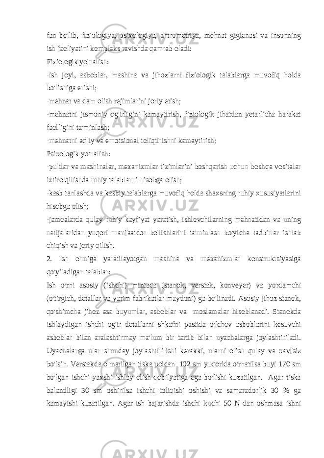 fan bo&#39;lib, fiziologiya, psixologiya, antrometriya, mehnat gigienasi va insonning ish faoliyatini kompleks ravishda qamrab oladi: Fiziologik yo&#39;nalish: -ish joyi, asboblar, mashina va jihozlarni fiziologik talablarga muvofiq holda bo&#39;lishiga erishi; -mehnat va dam olish rejimlarini joriy etish; -mehnatni jismoniy og&#39;irligini kamaytirish, fiziologik jihatdan yetarlicha harakat faolligini ta&#39;minlash; -mehnatni aqliy va emotsional toliqtirishni kamaytirish; Psixologik yo&#39;nalish: -pultlar va mashinalar, mexanizmlar tizimlarini boshqarish uchun boshqa vositalar ixtiro qilishda ruhiy talablarni hisobga olish; -kasb tanlashda va kasbiy talablarga muvofiq holda shaxsning ruhiy xususiyatlarini hisobga olish; -jamoalarda qulay ruhiy kayfiyat yaratish, ishlovchilarning mehnatidan va uning natijalaridan yuqori manfaatdor bo&#39;lishlarini ta&#39;minlash bo&#39;yicha tadbirlar ishlab chiqish va joriy qilish. 2. Ish o&#39;rniga yaratilayotgan mashina va mexanizmlar konstruktsiyasiga qo&#39;yiladigan talablar: Ish o&#39;rni asosiy (ishchi) mintaqa (stanok, verstak, konveyer) va yordamchi (o&#39;tirgich, detallar va yarim fabrikatlar maydoni) ga bo&#39;linadi. Asosiy jihoz stanok, qo&#39;shimcha jihoz esa buyumlar, asboblar va moslamalar hisoblanadi. Stanokda ishlaydigan ishchi og&#39;ir detallarni shkafni pastida o&#39;lchov asboblarini kesuvchi asboblar bilan aralashtirmay ma&#39;lum bir tartib bilan uyachalarga joylashtiriladi. Uyachalarga ular shunday joylashtirilishi kerakki, ularni olish qulay va xavfsiz bo&#39;lsin. Verstakda o&#39;rnatilgan tiska poldan 102 sm yuqorida o&#39;rnatilsa buyi 170 sm bo&#39;lgan ishchi yaxshi ishlay olish qobilyatiga ega bo&#39;lishi kuzatilgan. Agar tiska balandligi 30 sm oshirilsa ishchi toliqishi oshishi va samaradorlik 30 % ga kamayishi kuzatilgan. Agar ish bajarishda ishchi kuchi 50 N dan oshmasa ishni 