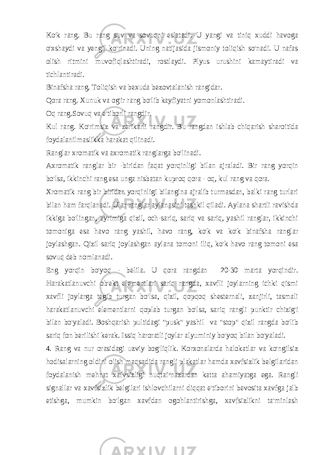 Ko&#39;k rang. Bu rang suv va sovuqni eslatadi. U yangi va tiniq xuddi havoga o&#39;xshaydi va yengil ko&#39;rinadi. Uning natijasida jismoniy toliqish so&#39;nadi. U nafas olish ritmini muvofiqlashtiradi, rostlaydi. Plyus urushini kamaytiradi va tichlantiradi. Binafsha rang. Toliqish va bexuda bezovtalanish rangidar. Qora rang. Xunuk va og&#39;ir rang bo&#39;lib kayfiyatni yomonlashtiradi. Oq rang.Sovuq va e&#39;tiborli rangdir. Kul rang. Ko&#39;rimsiz va zerikarli rangdir. Bu rangdan ishlab chiqarish sharoitida foydalanilmaslikka harakat qilinadi. Ranglar xromatik va axromatik ranglarga bo&#39;linadi. Axromatik ranglar bir -biridan faqat yorqinligi bilan ajraladi. Bir rang yorqin bo&#39;lsa, ikkinchi rang esa unga nisbatan kuproq qora - oq, kul rang va qora. Xromatik rang bir biridan yorqinligi bilangina ajralib turmasdan, balki rang turlari bilan ham farqlanadi. Ular ranglar aylanasini tashkil qiladi. Aylana shartli ravishda ikkiga bo&#39;lingan, ayrimiga qizil, och-sariq, sariq va sariq, yashil ranglar, ikkinchi tomoniga esa havo rang yashil, havo rang, ko&#39;k va ko&#39;k binafsha ranglar joylashgan. Qizil-sariq joylashgan aylana tomoni iliq, ko&#39;k havo rang tomoni esa sovuq deb nomlanadi. Eng yorqin bo&#39;yoq - belila. U qora rangdan 20-30 marta yorqindir. Harakatlanuvchi ob&#39;ekt elementlari sariq rangda, xavfli joylarning ichki qismi xavfli joylarga tegib turgan bo&#39;lsa, qizil, qopqoq shesternali, zanjirli, tasmali harakatlanuvchi elementlarni qoplab turgan bo&#39;lsa, sariq rangli punktir chizig&#39;i bilan bo&#39;yaladi. Boshqarish pultidagi &#34;pusk&#34; yashil va &#34;stop&#34; qizil rangda bo&#39;lib sariq fon berilishi kerak. Issiq haroratli joylar alyuminiy bo&#39;yoq bilan bo&#39;yaladi. 4. Rang va nur orasidagi uzviy bog&#39;liqlik. Korxonalarda halokatlar va ko&#39;ngilsiz hodisalarning oldini olish maqsadida rangli plakatlar hamda xavfsizlik belgilaridan foydalanish mehnat xafvsizligi nuqtai-nazardan katta ahamiyatga ega. Rangli signallar va xavfsizlik belgilari ishlovchilarni diqqat e&#39;tiborini bevosita xavfga jalb etishga, mumkin bo&#39;lgan xavfdan ogohlantirishga, xavfsizlikni ta&#39;minlash 