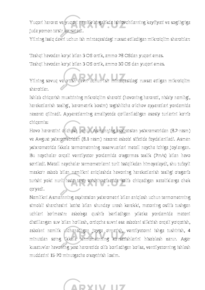 Yuqori harorat va yuqori namlik birgalikda ishlovchilarning kayfiyati va sog&#39;lig&#39;iga juda yomon ta&#39;sir ko&#39;rsatadi. Yilning issiq davri uchun ish mintaqasidagi ruxsat etiladigan mikroiqlim sharoitlar: Tashqi havodan ko&#39;pi bilan 3 OS ortik, ammo 28 OSdan yuqori emas. Tashqi havodan ko&#39;pi bilan 3 OS ortik, ammo 30 OS dan yuqori emas. Yilning sovuq va o&#39;tish davri uchun ish mintaqasidagi ruxsat etilgan mikroiqlim sharoitlar. Ishlab chiqarish muxitining mikroiqlim sharoiti (havoning harorati, nisbiy namligi, harakatlanish tezligi, barometrik bosim) tegishlicha o&#39;lchov apparatlari yordamida nazorat qilinadi. Apparatlarning amaliyotda qo&#39;llaniladigan asosiy turlarini ko&#39;rib chiqamiz: Havo haroratini o&#39;lchash uchun Asmanning aspiratsion psixrometridan (8.2-rasm) va Avgust psixrometridan (8.1-rasm) nazorat asbobi sifatida foydalaniladi. Asman psixrometrida ikkala termometrning rezervuarlari metall naycha ichiga joylangan. Bu naychalar orqali ventilyator yordamida o&#39;zgarmas tezlik (2m/s) bilan havo so&#39;riladi. Metall naychalar termometrlarni turli issiqlikdan himoyalaydi, shu tufayli mazko&#39;r asbob bilan namlikni aniqlashda havoning harakatlanish tezligi o&#39;zgarib turishi yoki nurli issiq ta&#39;sir etishi oqibatida kelib chiqadigan xatoliklarga chek qo&#39;yadi. Namlikni Asmannning aspiratsion psixrometri bilan aniqlash uchun termometrning simobli sharchasini batist bilan shunday urash kerakki, matoning osilib tushgan uchlari bo&#39;lmasin: asbobga qushib beriladigan piletka yordamida matoni distillangan suv bilan ho&#39;llash, ortiqcha suvni esa asbobni silkitish orqali yo&#39;qotish, asbobni namlik ulchanadigan joyga o&#39;rnatish, ventilyatorni ishga tushirish, 4 minutdan so&#39;ng ikkala termometrning ko&#39;rsatishlarini hisoblash zarur. Agar kuzatuvlar havoning past haroratida olib boriladigan bo&#39;lsa, ventilyatorning ishlash muddatini 15-20 minutgacha o&#39;zaytirish lozim. 