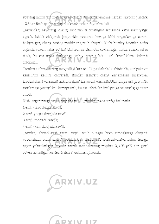 yo&#39;lning uzunligini metrda kayd qiladi. Parrakli anemometrlardan havoning kichik - 0,3dan 5m/s gacha tezligini ulchash uchun foydalaniladi Tsexlardagi havoning tozaligi ishchilar salomatligini saqlashda katta ahamiyatga egadir. Ishlab chiqarish jarayonida tsexlarda havoga kishi organizmiga zararli bo&#39;lgan gaz, chang boshqa moddalar ajralib chiqadi. Kishi bunday havodan nafas olganda yukori nafas yo&#39;llari kichiydi va kishi o&#39;zi xoxlamagan holda yuzaki nafas oladi, bu esa o&#39;pka faoliyatiga salbiy ta&#39;sir qiladi. Turli kasalliklarni keltirib chiqaradi. Tsexlarda changlarning mavjudligi ko&#39;z shillik pardalarini kichishtirib, kon&#39;yuktivit kasalligini keltirib chiqaradi. Bundan tashqari chang zarrachalari tuberkulez tayokchalarni va zararli bakteriyalarni tashuvchi vositadir.Ular lampa ustiga o&#39;tirib, tsexlardagi yorug&#39;likni kamaytiradi, bu esa ishchilar faoliyatiga va sog&#39;ligiga ta&#39;sir qiladi. Kishi organizmiga ta&#39;siri bo&#39;yicha zararli moddalar 4 ta sinfga bo&#39;linadi: 1-sinf - favqulodda xavfli; 2-sinf -yuqori darajada xavfli; 3-sinf - mo&#39;&#39;tadil xavfli; 4-sinf - kam darajada xavfli. Tsexdan, shamollatish tizimi orqali surib olingan havo atmosferaga chiqarib yuborishdan oldin zararli moddalardan tozalanadi, retsirkulyatsiya uchun tsexga qayta yuboriladigan havoda zararli moddalarning miqdori 0,3 YQBK dan (yo&#39;l qo&#39;ysa bo&#39;ladigan kontsentratsiya) oshmasligi kerak. 