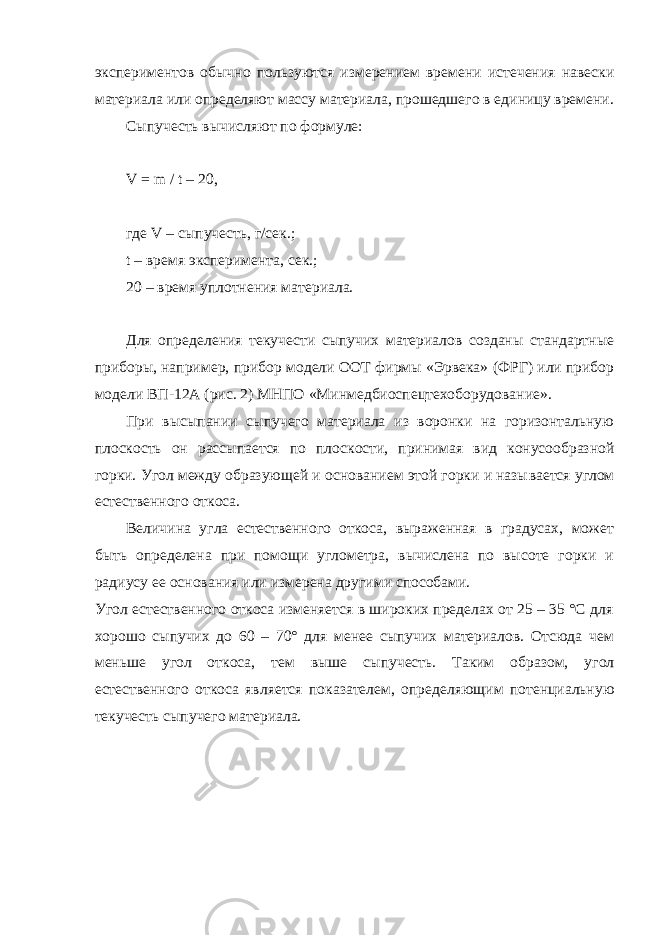 экспериментов обычно пользуются измерением времени истечения навески материала или определяют массу материала, прошедшего в единицу времени. Сыпучесть вычисляют по формуле: V = m / t – 20, где V – сыпучесть, г/сек.; t – время эксперимента, сек.; 20 – время уплотнения материала. Для определения текучести сыпучих материалов созданы стандартные приборы, например, прибор мо дели ООТ фирмы «Эрвека» (ФРГ) или прибор моде ли ВП-12А (рис. 2) МНПО «Минмедбиоспецтехоборудование». При высыпании сыпучего материала из воронки на горизонтальную плоскость он рассыпается по плос кости, принимая вид конусообразной горки. Угол между образующей и основанием этой горки и назы вается углом естественного откоса. Величина угла естественного откоса, выраженная в градусах, может быть определена при помощи углометра, вычислена по высоте горки и радиусу ее осно вания или измерена другими способами. Угол естественного откоса изменяется в широких пределах от 25 – 35 °С для хорошо сыпучих до 60 – 70° для менее сыпучих материалов. Отсюда чем мень ше угол откоса, тем выше сыпучесть. Таким образом, угол естественного откоса является показателем, опре деляющим потенциальную текучесть сыпучего мате риала. 
