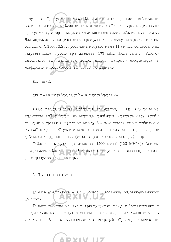 получения. Прессуемость может быть оценена по прочнос ти таблеток на сжатие и выражена в абсолютных ве личинах в мПа или через коэффициент прессуемости, который выражается отношением массы таблетки к ее высоте. Для определения коэффициента прессуе мости навеску материала, которая составляет 0,3 или 0,5 г, прессуют в матрице 9 или 11 мм соответственно на гидравлическом прессе при давлении 120 мПа. Полученную таблетку взвешивают на торсионных ве сах, высоту измеряют микрометром и коэффициент прессуемости вычисляют по формуле: К пр = m / h , где m – масса таблетки, г; h – высота таблетки, см. Сила выталкивания таблеток из матрицы . Для выталкивания запрес сованной таблетки из матрицы требуется затратить силу, чтобы преодо леть трение и сцепление между боковой поверхностью таблетки и стен кой матрицы. С учетом величины силы выталкивания прогнозируют добавки антифрикционных (скользящих или смазывающих) веществ. Таблетку прессуют при давлении 1200 кг/см 2 (120 МН/м 2 ); боковая поверхность таблетки 1 см 2 . Выталкивающее усилие (нижним пуансо ном) регистрируется на манометре. 3. Прямое прессование Прямое прессование – это процесс прессования негранулированных порошков. Прямое прессование имеет пре имущество перед таблетированием с предваритель ным гранулированием порошков, заключающееся в исключении 3 – 4 тех нологических операций. Однако, несмотря на 