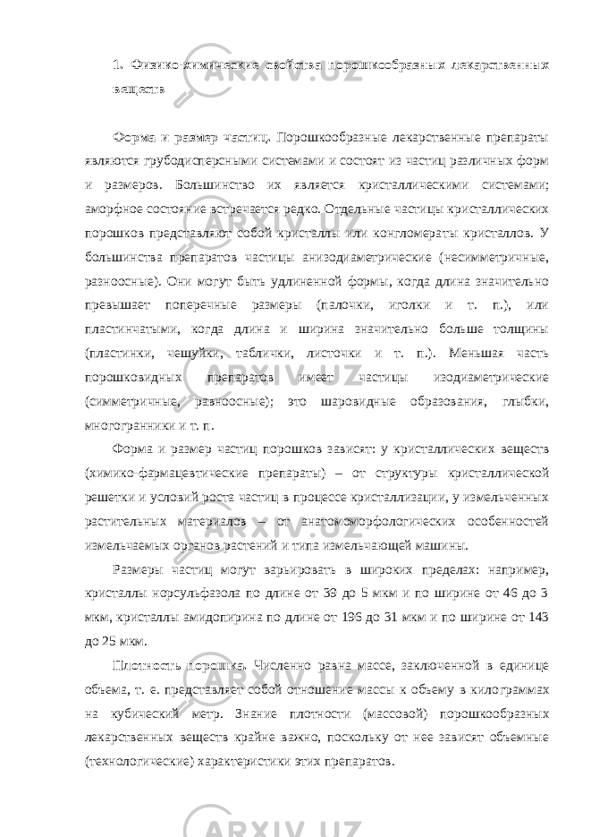 1. Физико-химические свойства порошкообразных лекарственных веществ Форма и размер частиц. Порошкообразные лекарственные препараты являются грубодисперсными системами и состоят из частиц различных форм и размеров. Большинство их является кристаллическими систе мами; аморфное состояние встречается редко. Отдельные частицы кри сталлических порошков представляют собой кристаллы или конгломера ты кристаллов. У большинства препаратов частицы анизодиаметрические (несимметричные, разноосные). Они могут быть удлиненной формы, когда длина значительно превышает поперечные размеры (палочки, иголки и т. п.), или пластинчатыми, когда длина и ширина значительно больше толщины (пластинки, чешуйки, таблички, листочки и т. п.). Меньшая часть порошковидных препаратов имеет частицы изодиаметрические (симметричные, равноосные); это шаровидные образования, глыбки, многогранники и т. п. Форма и размер частиц порошков зависят: у кристаллических ве ществ (химико-фармацевтические препараты) – от структуры кристал лической решетки и условий роста частиц в процессе кристаллизации, у измельченных растительных материалов – от анатомоморфологических особенностей измельчаемых органов растений и типа измельчаю щей машины. Размеры частиц могут варьировать в широких пределах: например, кристаллы норсульфазола по длине от 39 до 5 мкм и по ширине от 46 до 3 мкм, кристаллы амидопирина по длине от 196 до 31 мкм и по ши рине от 143 до 25 мкм. Плотность порошка. Численно равна массе, заключенной в единице объема, т. е. представляет собой отношение массы к объему в кило граммах на кубический метр. Знание плотности (массовой) порошкооб разных лекарственных веществ крайне важно, поскольку от нее зависят объемные (технологические) характеристики этих препаратов. 