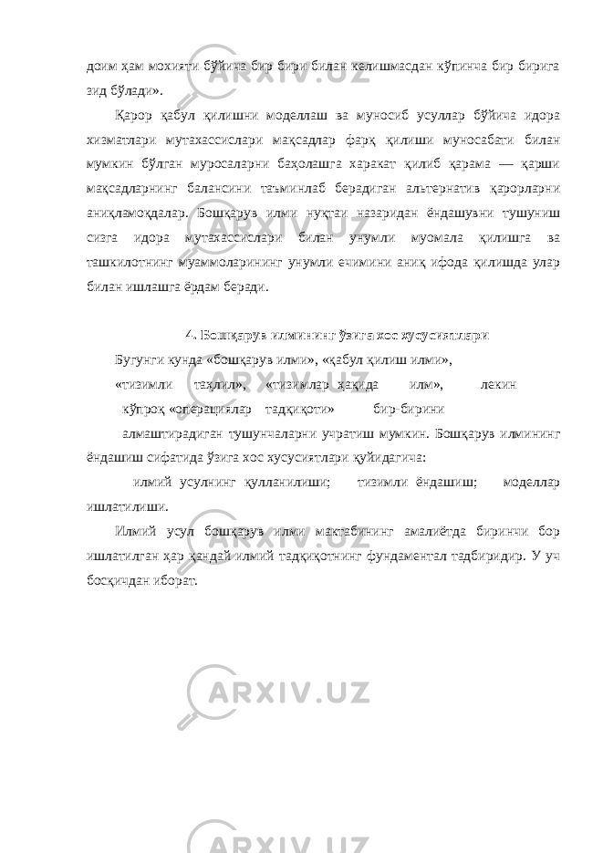 доим ҳам мохияти бўйича бир бири билан келишмасдан кўпинча бир бирига зид бўлади». Қарор қабул қилишни моделлаш ва муносиб усуллар бўйича идора хизматлари мутахассислари мақсадлар фарқ қилиши муносабати билан мумкин бўлган муросаларни баҳолашга харакат қилиб қарама — қарши мақсадларнинг балансини таъминлаб берадиган альтернатив қарорларни аниқламоқдалар. Бошқарув илми нуқтаи назаридан ёндашувни тушуниш сизга идора мутахассислари билан унумли муомала қилишга ва ташкилотнинг муаммоларининг унумли ечимини аниқ ифода қилишда улар билан ишлашга ёрдам беради. 4. Бошқарув илмининг ўзига хос хусусиятлари Бугунги кунда «бошқарув илми», «қабул қилиш илми», «тизимли таҳлил», «тизимлар ҳақида илм», лекин кўпроқ «операциялар тадқиқоти» бир-бирини алмаштирадиган тушунчаларни учратиш мумкин. Бошқарув илмининг ёндашиш сифатида ўзига хос хусусиятлари қуйидагича:  илмий усулнинг қулланилиши;  тизимли ёндашиш;  моделлар ишлатилиши. Илмий усул бошқарув илми мактабининг амалиётда биринчи бор ишлатилган ҳар қандай илмий тадқиқотнинг фундаментал тадбиридир. У уч босқичдан иборат. 