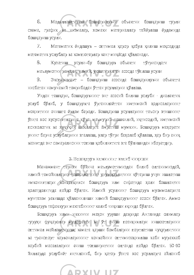 6. Моделлаштириш бошқарилувчи объектни бошқариш турли схема, график ва чизмалар, хомаки материаллар тайёрлаш ёрдамида бошқариш усули. 7. Математик ёндашув – оптимал қарор қабул қилиш мақсадида математик услублар ва компютерлар кенг миқёсда қўлланади. 8. Кузатиш усули–бу бошқарув объекти тўғрисидаги маълумотни режали, илмий, уюштирилган асосда тўплаш усули 9. Эксперимент – бошқариш асосида бошқарилувчи объектга нисбатан намунавий тажрибадан ўтган усулларни қўллаш. Ундан ташқари, бошқарувнинг энг асосий билиш услуби - диалектик услуб бўлиб, у бошқарувга ўрганилаётган ижтимоий ҳодисаларнинг моҳиятини очишга ёрдам беради. Бошқариш усулларини таъсир этишнинг ўзига хос хусусиятларига кўра: маъмурий–ташкилий, иқтисодий, ижтимоий психологик ва ҳуқуқий шаклларга ажратиш мумкин. Бошқарув маҳорати унинг барча услубларини эгаллаш, улар тўғри баҳолаб қўллаш, ҳар бир аниқ вазиятда энг самаралисини топиш қобилиятига эга бўлишидан иборатдир. 3. Бошқарув илмининг келиб чиқиши Менежмент тарихи бўйича маълумотимиздан билиб олганимиздай, илмий тамойилларни ташкилотнинг унумдорлигини кўтариш учун ишлатиш имкониятлари концепцияси бошқарув илм сифатида ҳали бошланғич ҳолатдалигида пайдо бўлган. Илмий усулнинг бошқарув муаммоларига мунтазам равишда қўлланилиши илмий бошқарувнинг асоси бўлган. Аммо бошқарув тафаккури мактабининг келиб чиқиши яқинда бўлган. Бошқарув илми иккинчи жаҳон уруши даврида Англияда олимлар гуруҳи фуқаролар мудофааси ва ўт очиш позициялари иншоотларини оптимал жойлаштириш, кемага қарши бомбаларни портлатиш чуқурлигини ва транспорт карвонларининг конвойини оптимизациялаш каби мураккаб харбий масалаларни ечиш топшириғини олганда пайдо бўлган. 50-60 йилларда услубиёт янгиланиб, бир қатор ўзига хос усулларга айланиб 