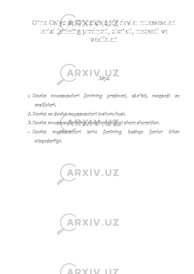 O’rta Osiyo va O’zbekistonda davlat muassasalari tarixi fanining predmeti, obe’kti, maqsadi va vazifalari Reja: 1. Davlat muassasalari fanining predmeti, obe’kti, maqsadi va vazifalari. 2. Davlat va davlat muassasalari tushunchasi. 3. Davlat muassasalarining shakllanishidagi shart-sharoitlar. 4. Davlat muassasalari tarix fanining boshqa fanlar bilan aloqadorligi . 