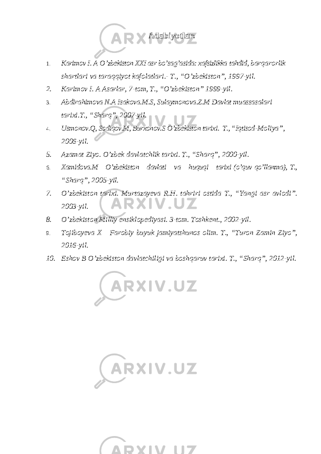 Adabiyotlar: 1. Karimov I. A O ’ zbekiston XXI asr bo’sag’asida: xafsizlikka tahdid , barqarorlik shartlari va taraqqiyot kafolatlari .- T ., “ O ’ zbekiston ”, 1997- yil . 2. Karimov I. A Asarlar, 7-tom, T., “O’zbekiston” 1999-yil. 3. Abdirahimova N.A Isakova.M.S, Sulaymonova.Z.M Davlat muassasalari tarixi.T., “Sharq”, 2007-yil. 4. Usmonov.Q, Sodiqov.M, Burxonov.S O’zbekiston tarixi. T., “Iqtisod- Moliya”, 2006-yil. 5. Azamat Ziyo. O’zbek davlatchlik tarixi. T., “Sharq”, 2000-yil. 6. Xamidova.M O’zbekiston davlati va huquqi tarixi (o’quv qo’llanma), T., “Sharq”, 2005-yil. 7. O’zbekiston tarixi. Murtazayeva R.H. tahriri ostida T., “Yangi asr avlodi”. 2003-yil. 8. O’zbekiston Milliy ensiklopediyasi. 3-tom. Toshkent., 2002-yil. 9. Tojiboyeva X Farobiy buyuk jamiyatshunos olim. T., “Turon Zamin Ziyo”, 2016-yil. 10. Eshov B O’zbekiston davlatchiligi va boshqaruv tarixi. T., “Sharq”, 2012-yil. 