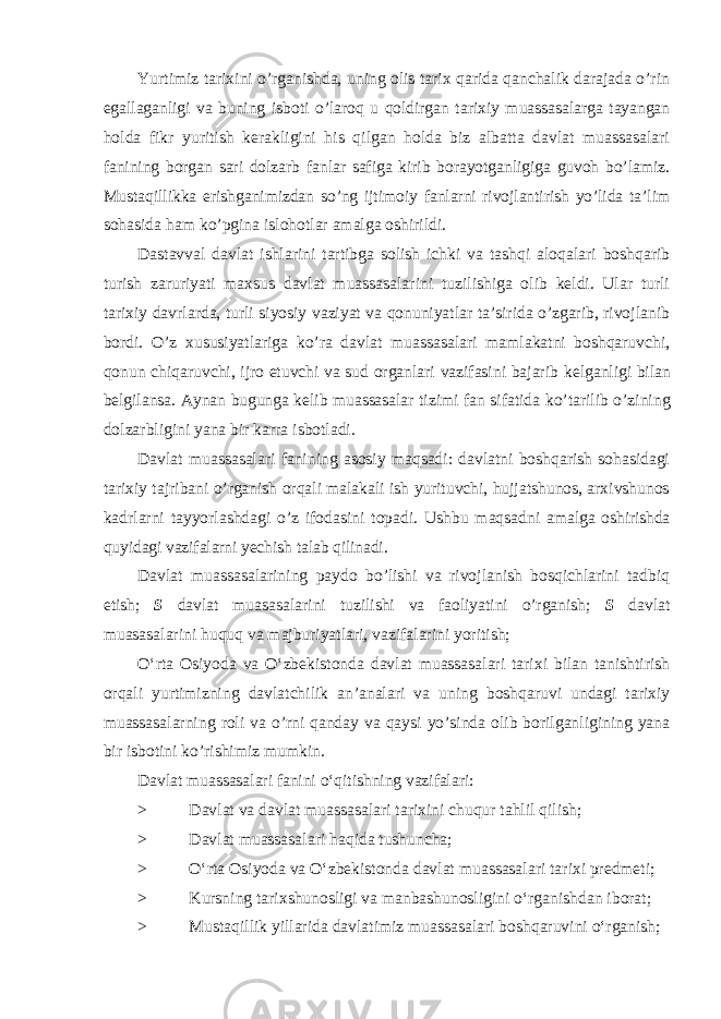 Yurtimiz tarixini o’rganishda, uning olis tarix qarida qanchalik darajada o’rin egallaganligi va buning isboti o’laroq u qoldirgan tarixiy muassasalarga tayangan holda fikr yuritish kerakligini his qilgan holda biz albatta davlat muassasalari fanining borgan sari dolzarb fanlar safiga kirib borayotganligiga guvoh bo’lamiz. Mustaqillikka erishganimizdan so’ng ijtimoiy fanlarni rivojlantirish yo’lida ta’lim sohasida ham ko’pgina islohotlar amalga oshirildi. Dastavval davlat ishlarini tartibga solish ichki va tashqi aloqalari boshqarib turish zaruriyati maxsus davlat muassasalarini tuzilishiga olib keldi. Ular turli tarixiy davrlarda, turli siyosiy vaziyat va qonuniyatlar ta’sirida o’zgarib, rivojlanib bordi. O’z xususiyatlariga ko’ra davlat muassasalari mamlakatni boshqaruvchi, qonun chiqaruvchi, ijro etuvchi va sud organlari vazifasini bajarib kelganligi bilan belgilansa. Aynan bugunga kelib muassasalar tizimi fan sifatida ko’tarilib o’zining dolzarbligini yana bir karra isbotladi. Davlat muassasalari fanining asosiy maqsadi: davlatni boshqarish sohasidagi tarixiy tajribani o’rganish orqali malakali ish yurituvchi, hujjatshunos, arxivshunos kadrlarni tayyorlashdagi o’z ifodasini topadi. Ushbu maqsadni amalga oshirishda quyidagi vazifalarni yechish talab qilinadi. Davlat muassasalarining paydo bo’lishi va rivojlanish bosqichlarini tadbiq etish; S davlat muasasalarini tuzilishi va faoliyatini o’rganish; S davlat muasasalarini huquq va majburiyatlari, vazifalarini yoritish; O‘rta Osiyoda va O‘zbekistonda davlat muassasalari tarixi bilan tanishtirish orqali yurtimizning davlatchilik an’analari va uning boshqaruvi undagi tarixiy muassasalarning roli va o’rni qanday va qaysi yo’sinda olib borilganligining yana bir isbotini ko’rishimiz mumkin. Davlat muassasalari fanini o‘qitishning vazifalari: > Davlat va davlat muassasalari tarixini chuqur tahlil qilish; > Davlat muassasalari haqida tushuncha; > O‘rta Osiyoda va O‘zbekistonda davlat muassasalari tarixi predmeti; > Kursning tarixshunosligi va manbashunosligini o‘rganishdan iborat; > Mustaqillik yillarida davlatimiz muassasalari boshqaruvini o‘rganish; 