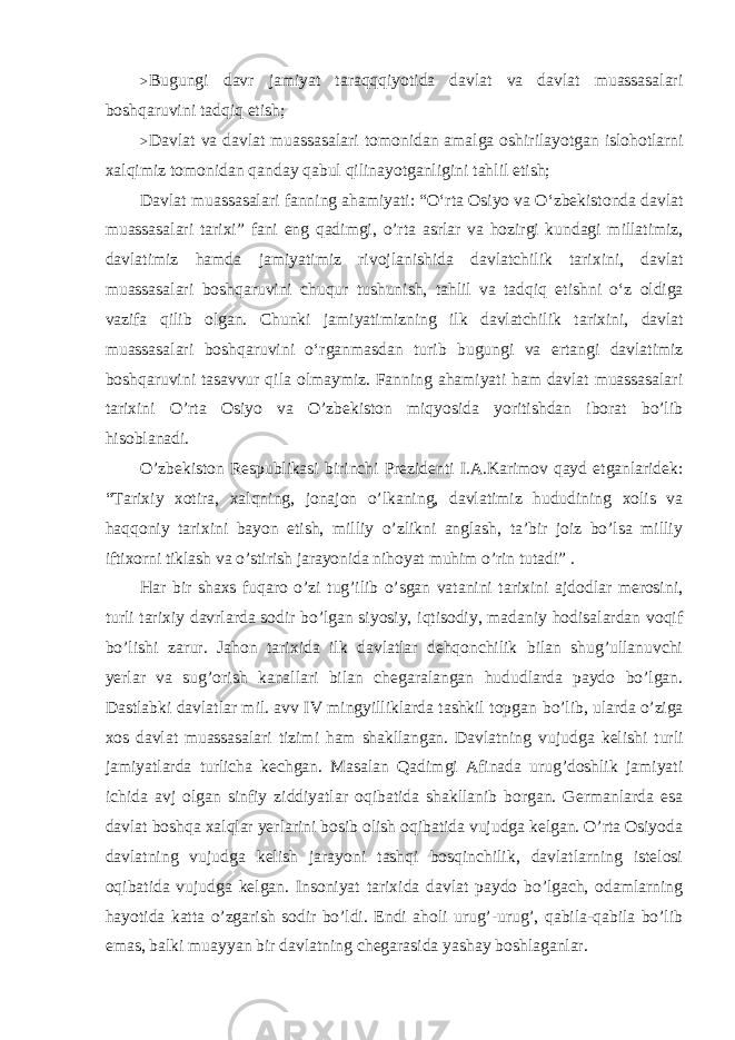 > Bugungi davr jamiyat taraqqqiyotida davlat va davlat muassasalari boshqaruvini tadqiq etish ; > Davlat va davlat muassasalari tomonidan amalga oshirilayotgan islohotlarni xalqimiz tomonidan qanday qabul qilinayotganligini tahlil etish ; Davlat muassasalari fanning ahamiyati : “ O ‘ rta Osiyo va O ‘ zbekistonda davlat muassasalari tarixi ” fani eng qadimgi , o ’ rta asrlar va hozirgi kundagi millatimiz , davlatimiz hamda jamiyatimiz rivojlanishida davlatchilik tarixini , davlat muassasalari boshqaruvini chuqur tushunish , tahlil va tadqiq etishni o ‘ z oldiga vazifa qilib olgan . Chunki jamiyatimizning ilk davlatchilik tarixini , davlat muassasalari boshqaruvini o ‘ rganmasdan turib bugungi va ertangi davlatimiz boshqaruvini tasavvur qila olmaymiz . Fanning ahamiyati ham davlat muassasalari tarixini O’rta Osiyo va O’zbekiston miqyosida yoritishdan iborat bo’lib hisoblanadi. O’zbekiston Respublikasi birinchi Prezidenti I.A.Karimov qayd etganlaridek: “Tarixiy xotira, xalqning, jonajon o’lkaning, davlatimiz hududining xolis va haqqoniy tarixini bayon etish, milliy o’zlikni anglash, ta’bir joiz bo’lsa milliy iftixorni tiklash va o’stirish jarayonida nihoyat muhim o’rin tutadi” . Har bir shaxs fuqaro o’zi tug’ilib o’sgan vatanini tarixini ajdodlar merosini, turli tarixiy davrlarda sodir bo’lgan siyosiy, iqtisodiy, madaniy hodisalardan voqif bo’lishi zarur. Jahon tarixida ilk davlatlar dehqonchilik bilan shug’ullanuvchi yerlar va sug’orish kanallari bilan chegaralangan hududlarda paydo bo’lgan. Dastlabki davlatlar mil. avv IV mingyilliklarda tashkil topgan bo’lib, ularda o’ziga xos davlat muassasalari tizimi ham shakllangan. Davlatning vujudga kelishi turli jamiyatlarda turlicha kechgan. Masalan Qadimgi Afinada urug’doshlik jamiyati ichida avj olgan sinfiy ziddiyatlar oqibatida shakllanib borgan. Germanlarda esa davlat boshqa xalqlar yerlarini bosib olish oqibatida vujudga kelgan. O’rta Osiyoda davlatning vujudga kelish jarayoni tashqi bosqinchilik, davlatlarning istelosi oqibatida vujudga kelgan. Insoniyat tarixida davlat paydo bo’lgach, odamlarning hayotida katta o’zgarish sodir bo’ldi. Endi aholi urug’-urug’, qabila-qabila bo’lib emas, balki muayyan bir davlatning chegarasida yashay boshlaganlar. 