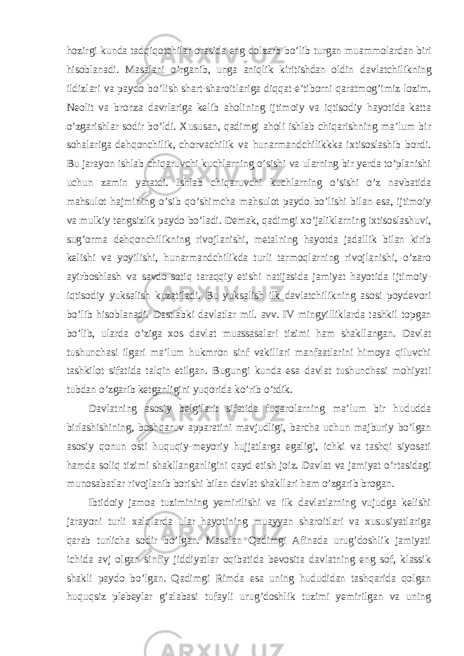 hozirgi kunda tadqiqotchilar orasida eng dolzarb bo’lib turgan muammolardan biri hisoblanadi. Masalani o’rganib, unga aniqlik kiritishdan oldin davlatchilikning ildizlari va paydo bo’lish shart-sharoitlariga diqqat-e’tiborni qaratmog’imiz lozim. Neolit va bronza davrlariga kelib aholining ijtimoiy va iqtisodiy hayotida katta o’zgarishlar sodir bo’ldi. Xususan, qadimgi aholi ishlab chiqarishning ma’lum bir sohalariga dehqonchilik, chorvachilik va hunarmandchilikkka ixtisoslashib bordi. Bu jarayon ishlab chiqaruvchi kuchlarning o’sishi va ularning bir yerda to’planishi uchun zamin yaratdi. Ishlab chiqaruvchi kuchlarning o’sishi o’z navbatida mahsulot hajmining o’sib qo’shimcha mahsulot paydo bo’lishi bilan esa, ijtimoiy va mulkiy tengsizlik paydo bo’ladi. Demak, qadimgi xo’jaliklarning ixtisoslashuvi, sug’orma dehqonchilikning rivojlanishi, metalning hayotda jadallik bilan kirib kelishi va yoyilishi, hunarmandchilikda turli tarmoqlarning rivojlanishi, o’zaro ayirboshlash va savdo-sotiq taraqqiy etishi natijasida jamiyat hayotida ijtimoiy- iqtisodiy yuksalish kuzatiladi. Bu yuksalish ilk davlatchilikning asosi poydevori bo’lib hisoblanadi. Dastlabki davlatlar mil. avv. IV mingyilliklarda tashkil topgan bo’lib, ularda o’ziga xos davlat muassasalari tizimi ham shakllangan. Davlat tushunchasi ilgari ma’lum hukmron sinf vakillari manfaatlarini himoya qiluvchi tashkilot sifatida talqin etilgan. Bugungi kunda esa davlat tushunchasi mohiyati tubdan o’zgarib ketganligini yuqorida ko’rib o’tdik. Davlatning asosiy belgilari: sifatida fuqarolarning ma’lum bir hududda birlashishining, boshqaruv apparatini mavjudligi, barcha uchun majburiy bo’lgan asosiy qonun osti huquqiy-meyoriy hujjatlarga egaligi, ichki va tashqi siyosati hamda soliq tizimi shakllanganligini qayd etish joiz. Davlat va jamiyat o’rtasidagi munosabatlar rivojlanib borishi bilan davlat shakllari ham o’zgarib brogan. Ibtidoiy jamoa tuzimining yemirilishi va ilk davlatlarning vujudga kelishi jarayoni turli xalqlarda ular hayotining muayyan sharoitlari va xususiyatlariga qarab turlicha sodir bo’lgan. Masalan Qadimgi Afinada urug’doshlik jamiyati ichida avj olgan sinfiy jiddiyatlar oqibatida bevosita davlatning eng sof, klassik shakli paydo bo’lgan. Qadimgi Rimda esa uning hududidan tashqarida qolgan huquqsiz plebeylar g’alabasi tufayli urug’doshlik tuzimi yemirilgan va uning 