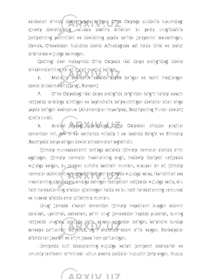 xarobalari o’rnida davlat paydo bo’lgan. O’rta Osiyoga quldorlik tuzumidagi ajnaviy davlatlarning uzluksiz bostirib kirishlari bu yerda urug’doshlik jamiyatining yemirilishi va davlatning paydo bo’lish jarayonini tezlashtirgan. Demak, O’zbekiston hududida davlat Afinadagidek sof holda ichki va tashqi ta’sirlarsiz vujudga kelmagan. Qadimgi davr mobaynida O’rta Osiyoda ikki daryo oralig’idagi davlat birlashmalarining har xil tiplari mavjud bo’lgan. 1. Mahalliy boshqaruv asosida paydo bo’lgan va izchil rivojlangan davlat birlashmalari (Qang’, Xorazm) 2. O’rta Osiyodagi ikki daryo oralig’ida to’g’ridan-to’g’ri harbiy bosqin natijasida tarkibiga kiritilgan va keyinchalik bo’ysuntirilgan davlatlar bilan birga paydo bo’lgan boshqaruv: (Ahamoniylar imperiyasi, Baqtriyaning Yunon davlati) ajralib turadi. 3. Aralash tipdagi davlatlarga O’rta Osiyodan chiqqan yuejilar tomonidan mil. avv II asr oxirlarida milodiy I asr boshida So’g’d va Shimoliy Baqtriyada barpo etilgan davlat birlashmalari tegishlidir. - Ijtimoiy munosabatlarini tartibga solishda ijtimoiy normalar alohida o’rin egallagan. Ijtimoiy normalar insonlarning ongli, irodaviy faoliyati natijasida vujudga kelgan, bu jarayon turlicha kechishi mumkin, xususan bir xil ijtimoiy normalar odamlarning maqsadli faoliyati natijasida vujudga kelsa, ikkinchilari esa insonlarning qayta-qayta amalga oshirgan faoliyatlari natijasida vujudga kelib, shu hatti-harakatlarning o’zidan ajralmagan holda va bu hatti-harakatlarning namunasi va nusxasi sifatida amal qilishimiz mumkin. - Urug’ jamoasi a’zolari tomonidan ijtimoiy meyorlarni buzgan odamni qoralash, uyaltirish, ostraxizm, ya’ni urug’ jamoasidan haydab yuborish, buning natijasida urug’siz, qabilasiz qolib, sarsonu-sargardon bo’lgan, ko’pincha bunday sanksiya qo’llanishi oqibatida, og’ir sharoitda odam o’lib ketgan. Sanksiyalar sifatida tan jazolari va o’lim jazosi ham qo’llanilgan. - Jamiyatda turli tabaqalarning vujudga kelishi jamiyatni boshqarish va umumiy tartibotni ta’minlash uchun yozma qoidalar huquqini joriy etgan. Huquq 