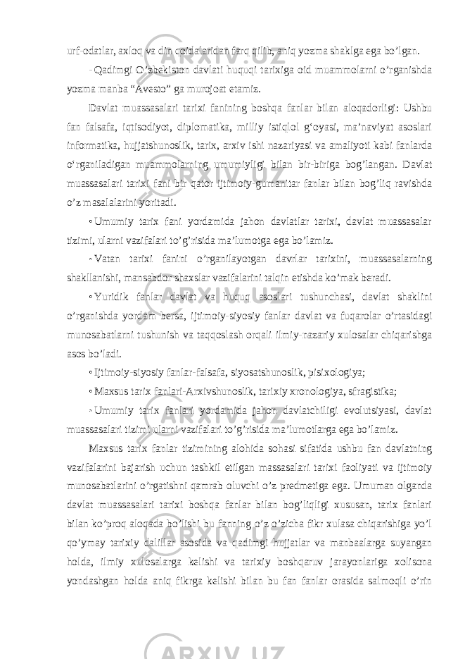 urf- odatlar, axloq va din qoidalaridan farq qilib, aniq yozma shaklga ega bo’lgan. - Qadimgi O’zbekiston davlati huquqi tarixiga oid muammolarni o’rganishda yozma manba “Avesto” ga murojoat etamiz. Davlat muassasalari tarixi fanining boshqa fanlar bilan aloqadorligi: Ushbu fan falsafa, iqtisodiyot, diplomatika, milliy istiqlol g‘oyasi, ma’naviyat asoslari informatika, hujjatshunoslik, tarix, arxiv ishi nazariyasi va amaliyoti kabi fanlarda o‘rganiladigan muammolarning umumiyligi bilan bir-biriga bog’langan. Davlat muassasalari tarixi fani bir qator ijtimoiy-gumanitar fanlar bilan bog’liq ravishda o’z masalalarini yoritadi. • Umumiy tarix fani yordamida jahon davlatlar tarixi, davlat muassasalar tizimi, ularni vazifalari to’g’risida ma’lumotga ega bo’lamiz. • Vatan tarixi fanini o’rganilayotgan davrlar tarixini, muassasalarning shakllanishi, mansabdor shaxslar vazifalarini talqin etishda ko’mak beradi. • Yuridik fanlar davlat va huquq asoslari tushunchasi, davlat shaklini o’rganishda yordam bersa, ijtimoiy-siyosiy fanlar davlat va fuqarolar o’rtasidagi munosabatlarni tushunish va taqqoslash orqali ilmiy-nazariy xulosalar chiqarishga asos bo’ladi. • Ijtimoiy-siyosiy fanlar-falsafa, siyosatshunoslik, pisixologiya; • Maxsus tarix fanlari-Arxivshunoslik, tarixiy xronologiya, sfragistika; • Umumiy tarix fanlari yordamida jahon davlatchiligi evolutsiyasi, davlat muassasalari tizimi ularni vazifalari to’g’risida ma’lumotlarga ega bo’lamiz. Maxsus tarix fanlar tizimining alohida sohasi sifatida ushbu fan davlatning vazifalarini bajarish uchun tashkil etilgan massasalari tarixi faoliyati va ijtimoiy munosabatlarini o’rgatishni qamrab oluvchi o’z predmetiga ega. Umuman olganda davlat muassasalari tarixi boshqa fanlar bilan bog’liqligi xususan, tarix fanlari bilan ko’proq aloqada bo’lishi bu fanning o’z o’zicha fikr xulasa chiqarishiga yo’l qo’ymay tarixiy dalillar asosida va qadimgi hujjatlar va manbaalarga suyangan holda, ilmiy xulosalarga kelishi va tarixiy boshqaruv jarayonlariga xolisona yondashgan holda aniq fikrga kelishi bilan bu fan fanlar orasida salmoqli o’rin 