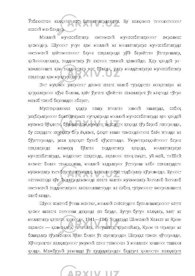 Ўзбекистон халқига хос фазилатлардандир. Бу халқимиз тинчлигининг асосий манбаидир. Миллий муносабатлар ижтимоий муносабатларнинг ажралмас қисмидир. Шунинг учун ҳам миллий ва миллатлараро муносабатларда ижтимоий ҳаётимизнинг барча соҳаларида рўй бераётган ўзгаришлар, қийинчиликлар, зиддиятлар ўз аксини топмай қолмайди. Ҳар қандай ри- вожланишга ҳам зиддиятлар хос бўлади, улар милдатлараро муносабатлар соҳасида ҳам муқаррардир. Энг муҳими уларнинг доимо юзага келиб турадиган жиҳатлари ва қирраларини кўра билиш, ҳаёт ўртага қўяётган саволларга ўз вақтида тўғри жавоб топиб беришдан иборат. Мустақилликка қадар нашр этилган илмий ишларда, собиқ раҳбарларнинг баландпарвоз нутқларида миллий муносабатларда ҳеч қандай муаммо йўқлиги, бўлиши ҳам мумкин эмаслиги ҳақида зўр бериб гапирилди, бу соҳадаги ютуқлар бир ёқлама, фақат яхши томондангина баён этилди ва бўрттирилди, реал ҳақиқат бузиб кўрсатилди. Умумтараққиётнинг барча соҳаларида мавжуд бўлган зиддиятлар ҳақида, миллатлараро муносабатларда, маданият соҳасида, аҳолини озиқ-овқат, уй-жой, тиббий хизмат билан таъминлаш, миллий кадрларни ўстириш каби сохалардаги муаммолар эътиборга олинмади, керакли чора-тадбирлар кўрилмади. Бунинг натижасида кўп йиллар давомида юзага келган муаммолар йиғилиб-йиғилиб ижтимоий зиддиятларни кескинлаштирди ва собиқ тузумнинг емирилишига олиб келди. Шуни эслатиб ўтиш жоизки, миллий сиёсатдаги бузилишларнинг катта қисми шахсга сиғиниш даврида юз берди. Бутун-бутун халқлар, элат ва миллатлар қатағон қилинди. 1941—1945 йилларда Шимолий Кавказ ва Қрим аҳолиси — қалмоқлар, чеченлар, ингушлар, қорачойлар, Крим та-тарлари ва бошқалар зўравонлик йўли билан ўз юртларидан Шарққа томон кўчирилди. Кўчирилган халқларнинг умумий сони тахминан 3 миллион кишини ташкил қилди. Мажбурий равишда ўз ҳудудларидан бадарға қилинган халқларга 