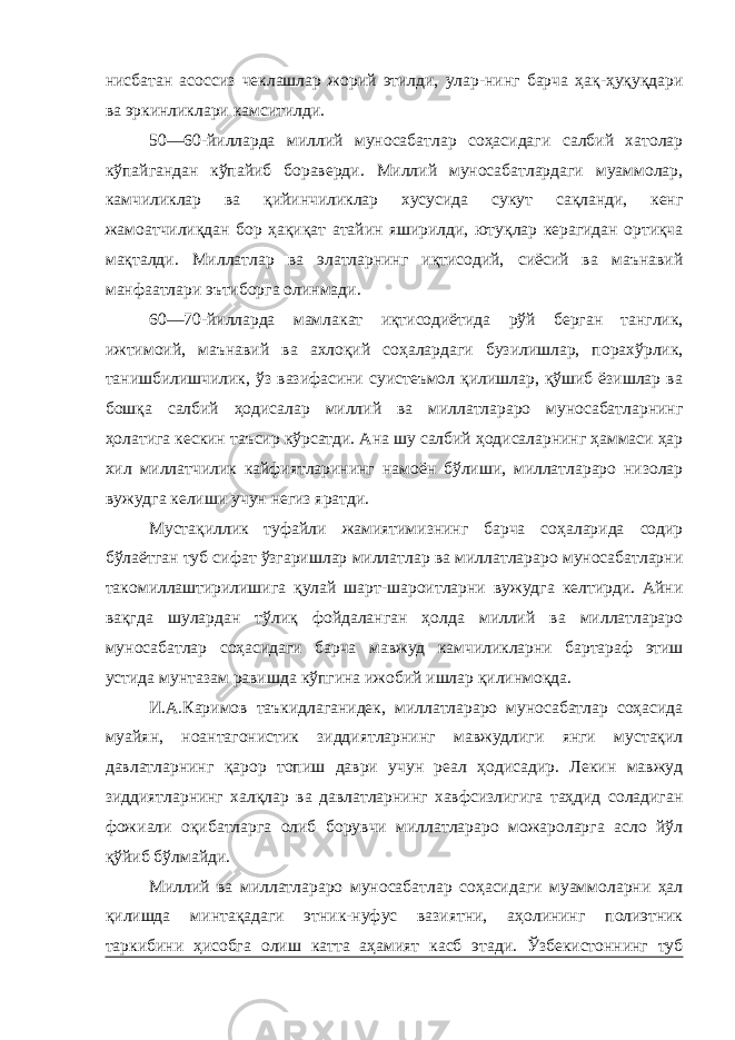 нисбатан асоссиз чеклашлар жорий этилди, улар-нинг барча ҳақ-ҳуқуқдари ва эркинликлари камситилди. 50—60-йилларда миллий муносабатлар соҳасидаги салбий хатолар кўпайгандан кўпайиб бораверди. Миллий муносабатлардаги муаммолар, камчиликлар ва қийинчиликлар хусусида сукут сақланди, кенг жамоатчилиқдан бор ҳақиқат атайин яширилди, ютуқлар керагидан ортиқча мақталди. Миллатлар ва элатларнинг иқтисодий, сиёсий ва маънавий манфаатлари эътиборга олинмади. 60—70-йилларда мамлакат иқтисодиётида рўй берган танглик, ижтимоий, маънавий ва ахлоқий соҳалардаги бузилишлар, порахўрлик, танишбилишчилик, ўз вазифасини суистеъмол қилишлар, қўшиб ёзишлар ва бошқа салбий ҳодисалар миллий ва миллатлараро муносабатларнинг ҳолатига кескин таъсир кўрсатди. Ана шу салбий ҳодисаларнинг ҳаммаси ҳар хил миллатчилик кайфиятларининг намоён бўлиши, миллатлараро низолар вужудга келиши учун негиз яратди. Мустақиллик туфайли жамиятимизнинг барча соҳаларида содир бўлаётган туб сифат ўзгаришлар миллатлар ва миллатлараро муносабатларни такомиллаштирилишига қулай шарт-шароитларни вужудга келтирди. Айни вақгда шулардан тўлиқ фойдаланган ҳолда миллий ва миллатлараро муносабатлар соҳасидаги барча мавжуд камчиликларни бартараф этиш устида мунтазам равишда кўпгина ижобий ишлар қилинмоқда. И.А.Каримов таъкидлаганидек, миллатлараро муносабатлар соҳасида муайян, ноантагонистик зиддиятларнинг мавжудлиги янги мустақил давлатларнинг қарор топиш даври учун реал ҳодисадир. Лекин мавжуд зиддиятларнинг халқлар ва давлатларнинг хавфсизлигига таҳдид соладиган фожиали оқибатларга олиб борувчи миллатлараро можароларга асло йўл қўйиб бўлмайди. Миллий ва миллатлараро муносабатлар соҳасидаги муаммоларни ҳал қилишда минтақадаги этник-нуфус вазиятни, аҳолининг полиэтник таркибини ҳисобга олиш катта аҳамият касб этади. Ўзбекистоннинг туб 