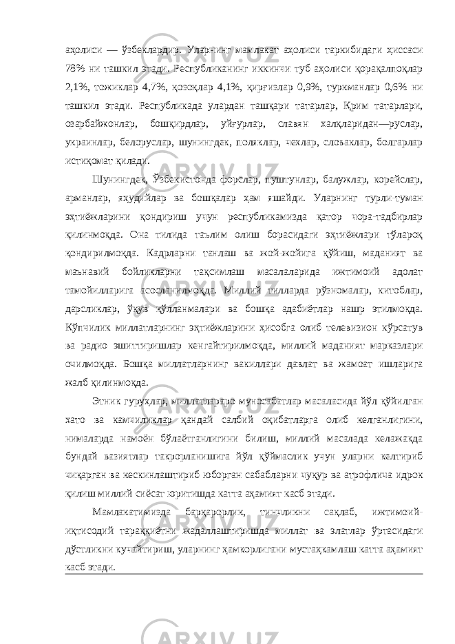 аҳолиси — ўзбеклардир. Уларнинг мамлакат аҳолиси таркибидаги ҳиссаси 78% ни ташкил этади. Республиканинг иккинчи туб аҳолиси қорақалпоқлар 2,1%, тожиклар 4,7%, қозоқлар 4,1%, қирғизлар 0,9%, туркманлар 0,6% ни ташкил этади. Республикада улардан ташқари татарлар, Қрим татарлари, озарбайжонлар, бошқирдлар, уйғурлар, славян халқларидан—руслар, украинлар, белоруслар, шунингдек, поляклар, чехлар, словаклар, болгарлар истиқомат қилади. Шунингдек, Ўзбекистонда форслар, пуштунлар, балужлар, корейслар, арманлар, яҳудийлар ва бошқалар ҳам яшайди. Уларнинг турли-туман эҳтиёжларини қондириш учун республикамизда қатор чора-тадбирлар қилинмоқда. Она тилида таълим олиш борасидаги эҳтиёжлари тўлароқ қондирилмоқда. Кадрларни танлаш ва жой-жойига қўйиш, маданият ва маънавий бойликларни тақсимлаш масалаларида ижтимоий адолат тамойилларига асосланилмоқда. Миллий тилларда рўзномалар, китоблар, дарсликлар, ўқув қўлланмалари ва бошқа адабиётлар нашр этилмоқда. Кўпчилик миллатларнинг эҳтиёжларини ҳисобга олиб телевизион кўрсатув ва радио эшиттиришлар кенгайтирилмоқда, миллий маданият марказлари очилмоқда. Бошқа миллатларнинг вакиллари давлат ва жамоат ишларига жалб қилинмоқда. Этник гуруҳлар, миллатлараро муносабатлар масаласида йўл қўйилган хато ва камчиликлар қандай салбий оқибатларга олиб келганлигини, нималарда намоён бўлаётганлигини билиш, миллий масалада келажакда бундай вазиятлар такрорланишига йўл қўймаслик учун уларни келтириб чиқарган ва кескинлаштириб юборган сабабларни чуқур ва атрофлича идрок қилиш миллий сиёсат юритишда катта аҳамият касб этади. Мамлакатимизда барқарорлик, тинчликни сақлаб, ижтимоий- иқтисодий тараққиётни жадаллаштиришда миллат ва элатлар ўртасидаги дўстликни кучайтириш, уларнинг ҳамкорлигани мустаҳкамлаш катта аҳамият касб этади. 