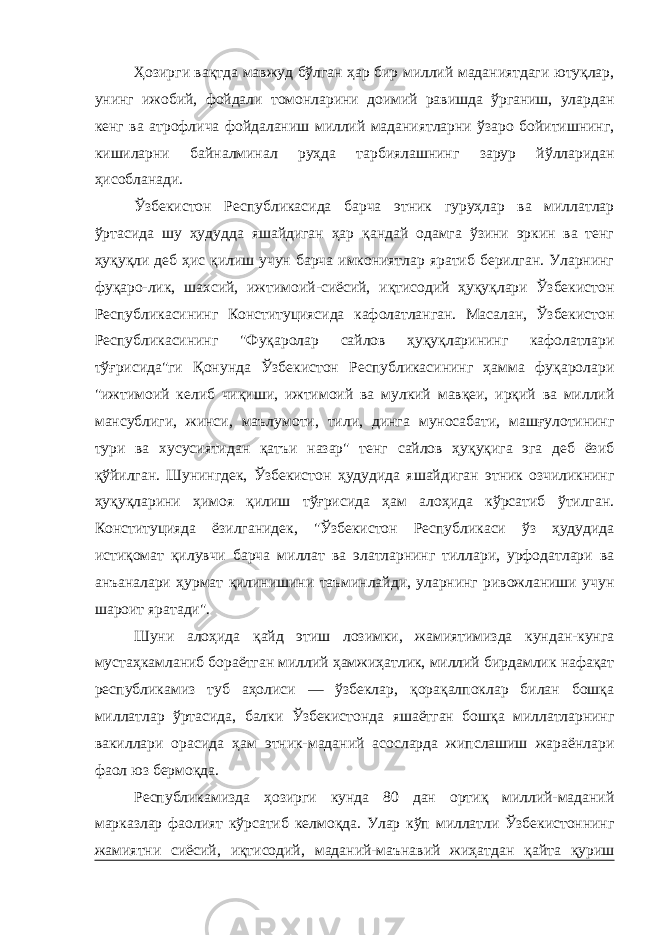 Ҳозирги вақтда мавжуд бўлган ҳар бир миллий маданиятдаги ютуқлар, унинг ижобий, фойдали томонларини доимий равишда ўрганиш, улардан кенг ва атрофлича фойдаланиш миллий маданиятларни ўзаро бойитишнинг, кишиларни байналминал руҳда тарбиялашнинг зарур йўлларидан ҳисобланади. Ўзбекистон Республикасида барча этник гуруҳлар ва миллатлар ўртасида шу ҳудудда яшайдиган ҳар қандай одамга ўзини эркин ва тенг ҳуқуқли деб ҳис қилиш учун барча имкониятлар яратиб берилган. Уларнинг фуқаро-лик, шахсий, ижтимоий-сиёсий, иқтисодий ҳуқуқлари Ўзбекистон Республикасининг Конституциясида кафолатланган. Масалан, Ўзбекистон Республикасининг &#34;Фуқаролар сайлов ҳуқуқларининг кафолатлари тўғрисида&#34;ги Қонунда Ўзбекистон Республикасининг ҳамма фуқаролари &#34;ижтимоий келиб чиқиши, ижтимоий ва мулкий мавқеи, ирқий ва миллий мансублиги, жинси, маълумоти, тили, динга муносабати, машғулотининг тури ва хусусиятидан қатъи назар&#34; тенг сайлов ҳуқуқига эга деб ёзиб қўйилган. Шунингдек, Ўзбекистон ҳудудида яшайдиган этник озчиликнинг ҳуқуқларини ҳимоя қилиш тўғрисида ҳам алоҳида кўрсатиб ўтилган. Конституцияда ёзилганидек, &#34;Ўзбекистон Республикаси ўз ҳудудида истиқомат қилувчи барча миллат ва элатларнинг тиллари, урфодатлари ва анъаналари ҳурмат қилинишини таъминлайди, уларнинг ривожланиши учун шароит яратади&#34;. Шуни алоҳида қайд этиш лозимки, жамиятимизда кундан-кунга мустаҳкамланиб бораётган миллий ҳамжиҳатлик, миллий бирдамлик нафақат республикамиз туб аҳолиси — ўзбеклар, қорақалпоклар билан бошқа миллатлар ўртасида, балки Ўзбекистонда яшаётган бошқа миллатларнинг вакиллари орасида ҳам этник-маданий асосларда жипслашиш жараёнлари фаол юз бермоқда. Республикамизда ҳозирги кунда 80 дан ортиқ миллий-маданий марказлар фаолият кўрсатиб келмоқда. Улар кўп миллатли Ўзбекистоннинг жамиятни сиёсий, иқтисодий, маданий-маънавий жиҳатдан қайта қуриш 