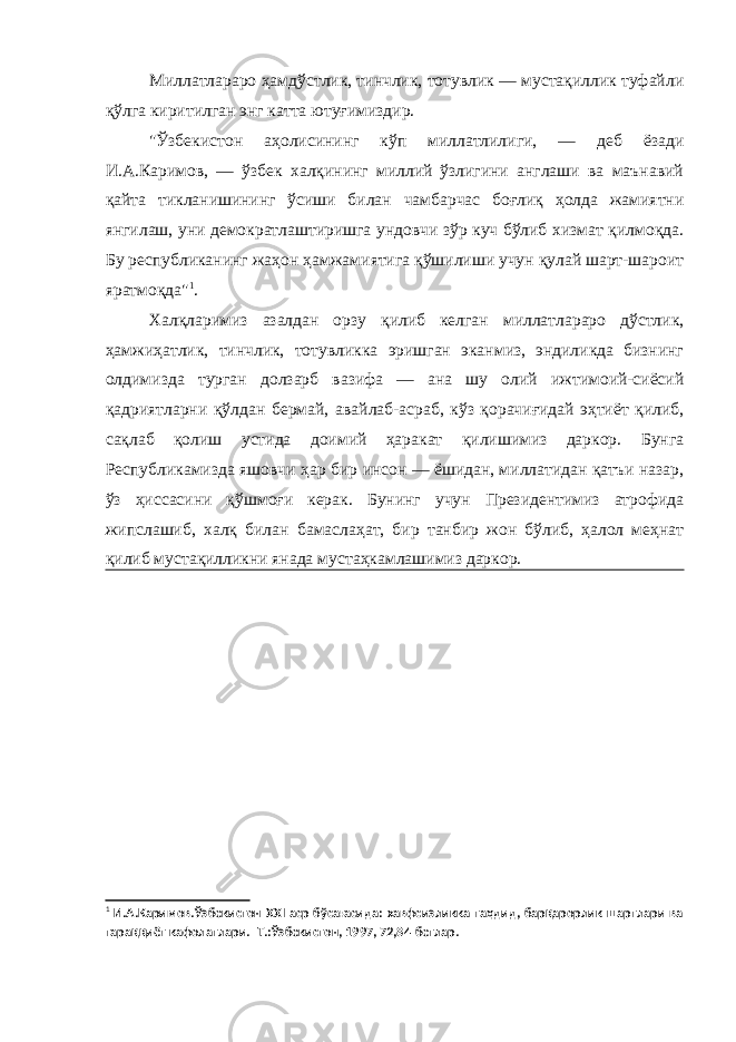 Миллатлараро ҳамдўстлик, тинчлик, тотувлик — мустақиллик туфайли қўлга киритилган энг катта ютуғимиздир. &#34;Ўзбекистон аҳолисининг кўп миллатлилиги, — деб ёзади И.А.Каримов, — ўзбек халқининг миллий ўзлигини англаши ва маънавий қайта тикланишининг ўсиши билан чамбарчас боғлиқ ҳолда жамиятни янгилаш, уни демократлаштиришга ундовчи зўр куч бўлиб хизмат қилмоқда. Бу республиканинг жаҳон ҳамжамиятига қўшилиши учун қулай шарт-шароит яратмоқда&#34; 1 . Халқларимиз азалдан орзу қилиб келган миллатлараро дўстлик, ҳамжиҳатлик, тинчлик, тотувликка эришган эканмиз, эндиликда бизнинг олдимизда турган долзарб вазифа — ана шу олий ижтимоий-сиёсий қадриятларни қўлдан бермай, авайлаб-асраб, кўз қорачиғидай эҳтиёт қилиб, сақлаб қолиш устида доимий ҳаракат қилишимиз даркор. Бунга Республикамизда яшовчи ҳар бир инсон — ёшидан, миллатидан қатъи назар, ўз ҳиссасини қўшмоғи керак. Бунинг учун Президентимиз атрофида жипслашиб, халқ билан бамаслаҳат, бир танбир жон бўлиб, ҳалол меҳнат қилиб мустақилликни янада мустаҳкамлашимиз даркор. 1 И.А.Каримов.Ўзбекистон XXI аср бўсағасида: хавфсизликка таҳдид, барқарорлик шартлари ва тараққиёт кафолатлари.- Т.:Ўзбекистон, 1997, 72,84-бетлар. 