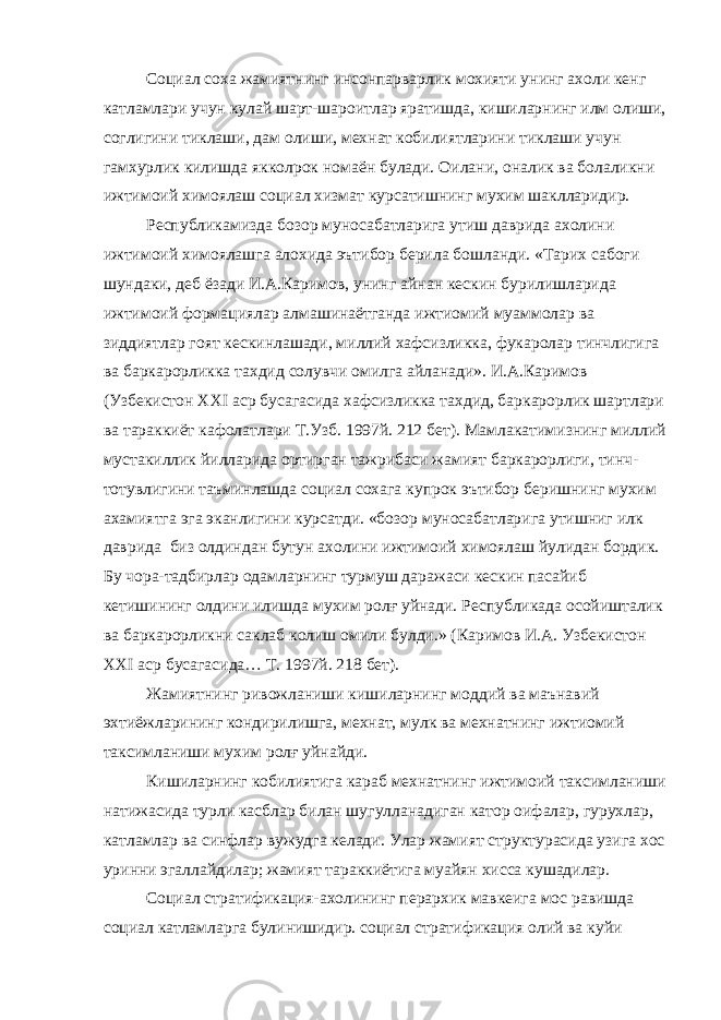 Социал соха жамиятнинг инсонпарварлик мохияти унинг ахоли кенг катламлари учун кулай шарт-шароитлар яратишда, кишиларнинг илм олиши, соглигини тиклаши, дам олиши, мехнат кобилиятларини тиклаши учун гамхурлик килишда якколрок номаён булади. Оилани, оналик ва болаликни ижтимоий химоялаш социал хизмат курсатишнинг мухим шаклларидир. Республикамизда бозор муносабатларига утиш даврида ахолини ижтимоий химоялашга алохида эътибор берила бошланди. «Тарих сабоги шундаки, деб ёзади И.А.Каримов, унинг айнан кескин бурилишларида ижтимоий формациялар алмашинаётганда ижтиомий муаммолар ва зиддиятлар гоят кескинлашади, миллий хафсизликка, фукаролар тинчлигига ва баркарорликка тахдид солувчи омилга айланади». И.А.Каримов (Узбекистон XXI аср бусагасида хафсизликка тахдид, баркарорлик шартлари ва тараккиёт кафолатлари Т.Узб. 1997й. 212 бет). Мамлакатимизнинг миллий мустакиллик йилларида ортирган тажрибаси жамият баркарорлиги, тинч- тотувлигини таъминлашда социал сохага купрок эътибор беришнинг мухим ахамиятга эга эканлигини курсатди. «бозор муносабатларига утишниг илк даврида биз олдиндан бутун ахолини ижтимоий химоялаш йулидан бордик. Бу чора-тадбирлар одамларнинг турмуш даражаси кескин пасайиб кетишининг олдини илишда мухим ролғ уйнади. Республикада осойишталик ва баркарорликни саклаб колиш омили булди.» (Каримов И.А. Узбекистон XXI аср бусагасида… Т. 1997й. 218 бет). Жамиятнинг ривожланиши кишиларнинг моддий ва маънавий эхтиёжларининг кондирилишга, мехнат, мулк ва мехнатнинг ижтиомий таксимланиши мухим ролғ уйнайди. Кишиларнинг кобилиятига караб мехнатнинг ижтимоий таксимланиши натижасида турли касблар билан шугулланадиган катор оифалар, гурухлар, катламлар ва синфлар вужудга келади. Улар жамият структурасида узига хос уринни эгаллайдилар; жамият тараккиётига муайян хисса кушадилар. Социал стратификация-ахолининг перархик мавкеига мос равишда социал катламларга булинишидир. социал стратификация олий ва куйи 