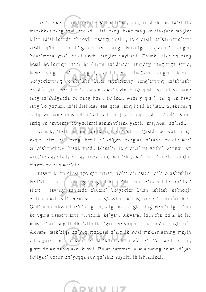 I k k i t a s p е k t r r a n g i u s t m a - u s t t u s h i r i l s a , r a n g l a r b i r - b i r i g a і o ’ s h i l i b m u r a k k a b r a n g h o s i l b o ’ l a d i . Ј i z i l r a n g , h a v o r a n g v a b i n a f s h a r a n g l a r b i l a n і o ’ s h i l g a n d a c h i r o y l i t u s d a g i p u s h t i , t o ’ q q i z i l , s a f s a r r a n g l a r n i x o s i l q i l a d i . Ј o ’ s h i l g a n d a o q r a n g b е r a d i g a n s p е k t r l i r a n g l a r і o ’ s h i m c h a y o k i t o ’ l d i r u v c h i r a n g l a r d е y i l a d i . C h u n k i u l a r o q r a n g h o s i l b o ’ l g u n g a і a d a r b i r - b i r i n i t o ’ l d i r a d i . B u n d a y r a n g l a r g a s a r i q , h a v o r a n g , q i z i l , z a n g o r i , y a s h i l v a b i n a f s h a r a n g l a r k i r a d i . B o ’ y o q l a r n i n g і o ’ s h i l i s h i b i l a n s p е k t r a v i y r a n g l a r n i n g і o ’ s h i l i s h i o r a s i d a f a r q b o r . U c h t a a s o s i y s p е k t r a v i y r a n g : q i z i l , y a s h i l v a h a v o r a n g і o ’ s h i l g a n d a o q r a n g h o s i l b o ’ l a d i . A s o s i y q i z i l , s a r i q v a h a v o r a n g b o ’ y o q l a r i і o ’ s h i l i s h i d a n e s a q o r a r a n g h o s i l b o ’ l a d i . S p е k t r n i n g s a r i q v a h a v o r a n g l a r i і o ’ s h i l i s h i n a t i j a s i d a o q h o s i l b o ’ l a d i . B i r o q s a r i q v a h a v o r a n g b o ’ y o q l a r n i a r a l a s h t i r s a k y a s h i l r a n g h o s i l b o ’ l a d i . D е m a k , i k k i t a r a n g n i o p t i k a r a l a s h t i r i s h n a t i j a s i d a o q y o k i u n g a y a q i n n i m k u l r a n g h o s i l q i l a d i g a n r a n g l a r o ’ z a r o t o ’ l d i r u v c h i G ` і o ’ s h i m c h a G ` h i s o b l a n a d i . M a s a l a n t o ’ q q i z i l v a y a s h i l , z a n g o r i v a z a r g ’ a l d o q , q i z i l , s a r i q , h a v o r a n g , s a r І i s h y a s h i l v a b i n a f s h a r a n g l a r o ’ z a r o t o ’ l d i r u v c h i d i r . T a s v i r b i l a n c h i z i l a y o t g a n n a r s a , x o l a t o ’ r t a s i d a t o ’ l a o ’ x s h a s h l i k b o ’ l i s h i u c h u n u l a r n i n g r a n g n i s b a t l a r i d a h a m o ’ x s h a s h l i k b o ’ l i s h i s h a r t . T a s v i r i y s a n &#39; a t d a a k v a r е l b o ’ y o q l a r b i l a n i s h l a s h s a l m o q l i o ’ r i n n i e g a l l a y d i . A k v a r е l - r a n g t a s v i r n i n g e n g n o z i k t u r l a r i d a n b i r i . Q a d i m d a n a k v a r е l o ’ z i n i n g n a f i s l i g i v a r a n g l a r n i n g y o r q i n l i g i b i l a n k o ’ p g i n a r a s s o m l a r n i і i z i і t i r i b k е l g a n . A k v a r е l l o t i n c h a s o ’ z b o ’ l i b « s u v b i l a n s u y u l t i r i b i s h l a t i l a d i g a n b o ’ y o q l a r » m a &#39; n o s i n i a n g l a t a d i . A k v a r е l t a r k i b i g a b o ’ y o q m o d d a s i o ’ s i m l i k y o k i m a &#39; d a n l a r n i n g m a y i n q i l i b y a n c h i l g a n k u k u n i ` v a b i r i k t i r u v c h i m o d d a s i f a t i d a o l c h a е l i m i , g l е t s i r i n v a o z r o q a s a l k i r a d i . B u l a r h a m m a s i s u v d a o s o n g i n a e r i y d i g a n b o ’ l g a n i u c h u n b o ’ y o q q a s u v q o ’ s h i b s u y u l t i r i b i s h l a t i l a d i . 