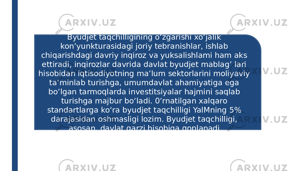 Byudjet taqchilligining o‘zgarishi xo‘jalik kon’yunkturasidagi joriy tebranishlar, ishlab chiqarishdagi davriy inqiroz va yuksalishlami ham aks ettiradi, inqirozlar davrida davlat byudjet mablag’ lari hisobidan iqtisodiyotning ma’lum sektorlarini moliyaviy ta’minlab turishga, umumdavlat ahamiyatiga ega bo’lgan tarmoqlarda investitsiyalar hajmini saqlab turishga majbur bo‘ladi. 0’rnatilgan xalqaro standartlarga ko‘ra byudjet taqchilligi YalMning 5% darajasidan oshmasligi lozim. Byudjet taqchilligi, asosan, davlat qarzi hisobiga qoplanadi. 