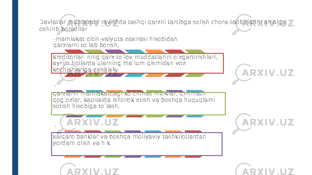 Davlatlar muntazam ravishda tashqi qarzni tartibga solish chora-tadbirlarini amalga oshirib boradilar -mamlakat oltin-valyuta zaxirasi hisobidan qarzlarni to‘lab borish; kreditorlar- ning qarz to‘lov muddatlarini o‘zgartirishlari, ayrim hollarda ularning ma’lum qismidan voz kechishlariga erishish; . qarzlarni mamlakatdagi ko‘chmas mulklar, qimmatli qog‘ozlar, kapitalda ishtirok etish va boshqa huquqlami sotish hisobiga to‘lash; . xalqaro banklar va boshqa moliyaviy tashkilotlardan yordam olish va h.k. 