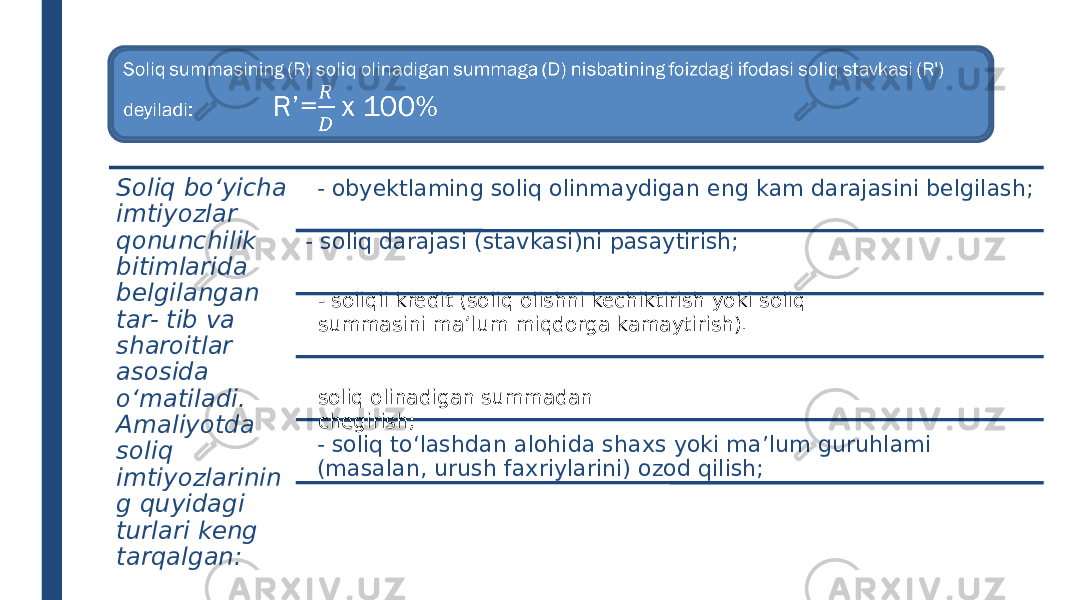 Soliq summasining (R) soliq olinadigan summaga (D) nisbatining foizdagi ifodasi soliq stavkasi (R&#39;) deyiladi: R’= x 100%  - soliqli kredit (soliq olishni kechiktirish yoki soliq summasini ma’lum miqdorga kamaytirish).Soliq bo‘yicha imtiyozlar qonunchilik bitimlarida belgilangan tar- tib va sharoitlar asosida o‘matiladi. Amaliyotda soliq imtiyozlarinin g quyidagi turlari keng tarqalgan: - obyektlaming soliq olinmaydigan eng kam darajasini belgilash; - soliq to‘lashdan alohida shaxs yoki ma’lum guruhlami (masalan, urush faxriylarini) ozod qilish;- soliq darajasi (stavkasi)ni pasaytirish; soliq olinadigan summadan chegirish; 