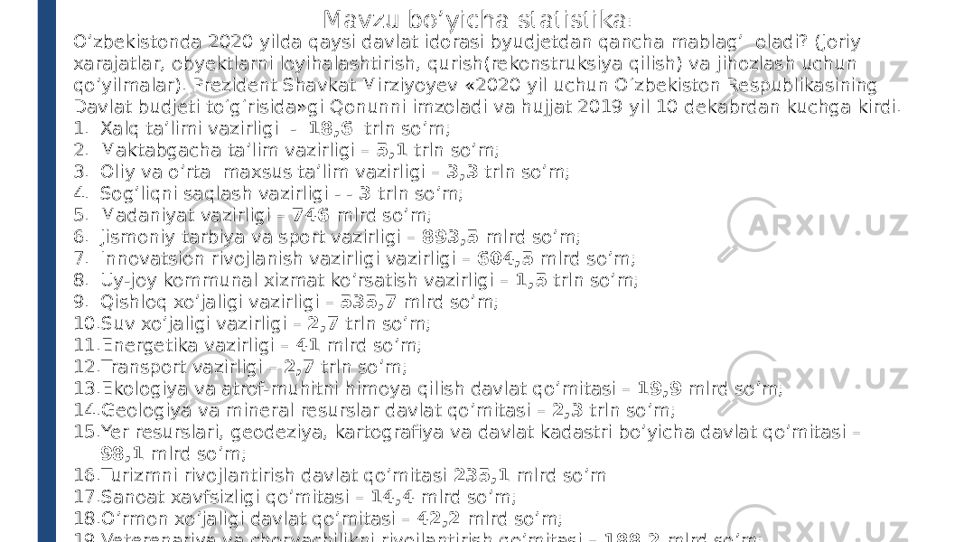 Mavzu bo’yicha statistika : O’zbekistonda 2020 yilda qaysi davlat idorasi byudjetdan qancha mablag’ oladi? (Joriy xarajatlar, obyektlarni loyihalashtirish, qurish(rekonstruksiya qilish) va jihozlash uchun qo’yilmalar). Prezident Shavkat Mirziyoyev «2020 yil uchun O‘zbekiston Respublikasining Davlat budjeti to‘g‘risida»gi Qonunni imzoladi va hujjat 2019 yil 10 dekabrdan kuchga kirdi. 1. Xalq ta’limi vazirligi - 18,6 trln so’m; 2. Maktabgacha ta’lim vazirligi – 5,1 trln so’m; 3. Oliy va o’rta maxsus ta’lim vazirligi – 3,3 trln so’m; 4. Sog’liqni saqlash vazirligi - - 3 trln so’m; 5. Madaniyat vazirligi – 746 mlrd so’m; 6. Jismoniy tarbiya va sport vazirligi – 893,5 mlrd so’m; 7. Innovatsion rivojlanish vazirligi vazirligi – 604,5 mlrd so’m; 8. Uy-joy kommunal xizmat ko’rsatish vazirligi – 1,5 trln so’m; 9. Qishloq xo’jaligi vazirligi – 535,7 mlrd so’m; 10. Suv xo’jaligi vazirligi – 2,7 trln so’m; 11. Energetika vazirligi – 41 mlrd so’m; 12. Transport vazirligi – 2,7 trln so’m; 13. Ekologiya va atrof-muhitni himoya qilish davlat qo’mitasi – 19,9 mlrd so’m; 14. Geologiya va mineral resurslar davlat qo’mitasi – 2,3 trln so’m; 15. Yer resurslari, geodeziya, kartografiya va davlat kadastri bo’yicha davlat qo’mitasi – 98,1 mlrd so’m; 16. Turizmni rivojlantirish davlat qo’mitasi 235,1 mlrd so’m 17. Sanoat xavfsizligi qo’mitasi – 14,4 mlrd so’m; 18. O’rmon xo’jaligi davlat qo’mitasi – 42,2 mlrd so’m; 19. Veterenariya va chorvachilikni rivojlantirish qo’mitasi – 188,2 mlrd so’m; 20. Monopoliyaga qarshi kurash qo’mitasi – 9,4 mlrd so’m; 