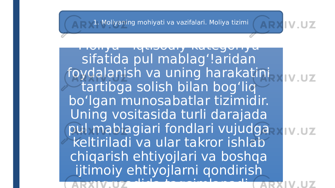 1. Moliyaning mohiyati va vazifalari. Moliya tizimi Moliya - iqtisodiy kategoriya sifatida pul mablag‘!aridan foydalanish va uning harakatini tartibga solish bilan bog‘liq bo‘lgan munosabatlar tizimidir. Uning vositasida turli darajada pul mablagiari fondlari vujudga keltiriladi va ular takror ishlab chiqarish ehtiyojlari va boshqa ijtimoiy ehtiyojlarni qondirish maqsadida taqsimlanadi. 