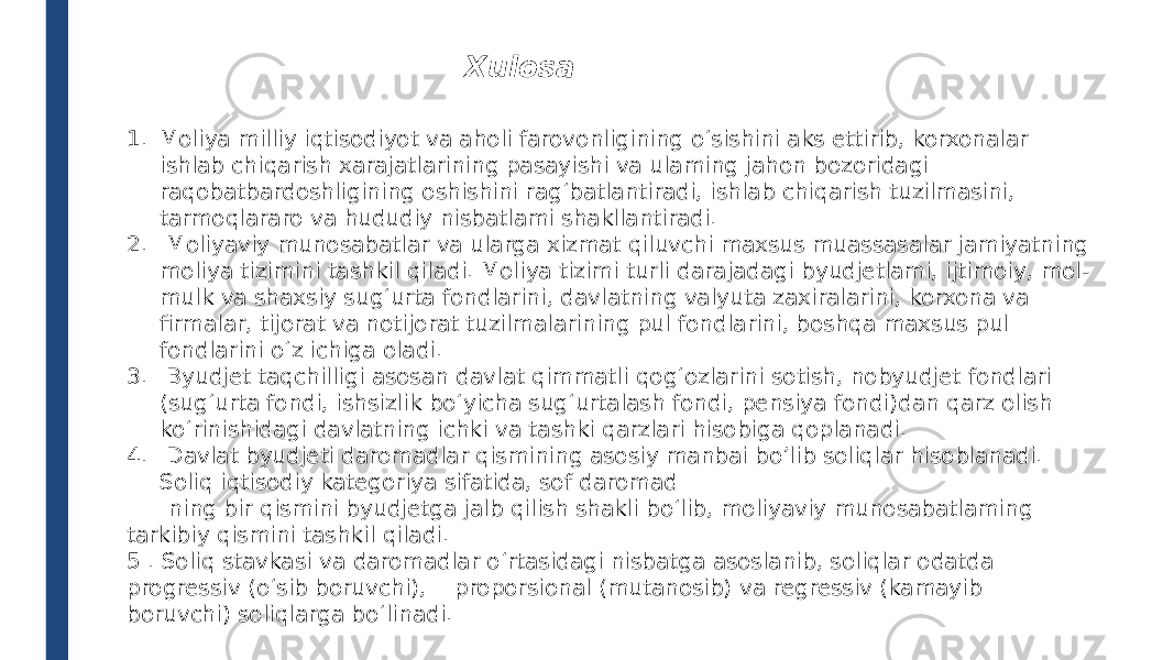 1. Moliya milliy iqtisodiyot va aholi farovonligining o‘sishini aks ettirib, korxonalar ishlab chiqarish xarajatlarining pasayishi va ulaming jahon bozoridagi raqobatbardoshligining oshishini rag‘batlantiradi, ishlab chiqarish tuzilmasini, tarmoqlararo va hududiy nisbatlami shakllantiradi. 2. Moliyaviy munosabatlar va ularga xizmat qiluvchi maxsus muassasalar jamiyatning moliya tizimini tashkil qiladi. Moliya tizimi turli darajadagi byudjetlami, ijtimoiy, mol- mulk va shaxsiy sug‘urta fondlarini, davlatning valyuta zaxiralarini, korxona va firmalar, tijorat va notijorat tuzilmalarining pul fondlarini, boshqa maxsus pul fondlarini o‘z ichiga oladi. 3. Byudjet taqchilligi asosan davlat qimmatli qog‘ozlarini sotish, nobyudjet fondlari (sug‘urta fondi, ishsizlik bo‘yicha sug‘urtalash fondi, pensiya fondi)dan qarz olish ko‘rinishidagi davlatning ichki va tashki qarzlari hisobiga qoplanadi. 4. Davlat byudjeti daromadlar qismining asosiy manbai bo’lib soliqlar hisoblanadi. Soliq iqtisodiy kategoriya sifatida, sof daromad ning bir qismini byudjetga jalb qilish shakli bo‘lib, moliyaviy munosabatlaming tarkibiy qismini tashkil qiladi. 5 . Soliq stavkasi va daromadlar о‘rtasidagi nisbatga asoslanib, soliqlar odatda progressiv (o‘sib boruvchi), proporsional (mutanosib) va regressiv (kamayib boruvchi) soliqlarga bo‘linadi. Xulosa 