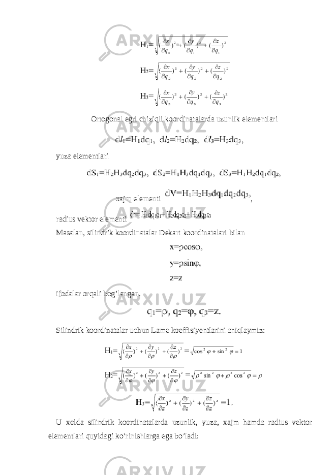 Ortogonal egri chiziqli koordinatalarda uzunlik elementlari yuza elementlari xajm elementi , radius vektor elementi Masalan, silindrik koordinatalar Dekart koordinatalari bilan ifodalar orqali bog’langan. Silindrik koordinatalar uchun Lame koeffisiyentlarini aniqlaymiz: U xolda silindrik koordinatalarda uzunlik, yuza, xajm hamda radius vektor elementlari quyidagi ko’rinishlarga ega bo’ladi: 