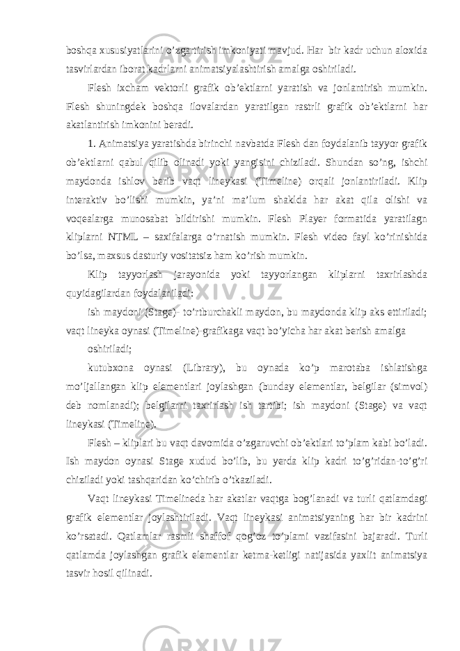 boshqa xususiyatlarini o’zgartirish imkoniyati mavjud. Har bir kadr uchun aloxida tasvirlardan iborat kadrlarni animatsiyalashtirish amalga oshiriladi. Flesh ixcham vektorli grafik ob’ektlarni yaratish va jonlantirish mumkin. Flesh shuningdek boshqa ilovalardan yaratilgan rastrli grafik ob’ektlarni har akatlantirish imkonini beradi. 1. Animatsiya yaratishda birinchi navbatda Flesh dan foydalanib tayyor grafik ob’ektlarni qabul qilib olinadi yoki yangisini chiziladi. Shundan so’ng, ishchi maydonda ishlov berib vaqt lineykasi (Timeline) orqali jonlantiriladi. Klip interaktiv bo’lishi mumkin, ya’ni ma’lum shaklda har akat qila olishi va voqealarga munosabat bildirishi mumkin. Flesh Player formatida yaratilagn kliplarni NTML – saxifalarga o’rnatish mumkin. Flesh video fayl ko’rinishida bo’lsa, maxsus dasturiy vositatsiz ham ko’rish mumkin. Klip tayyorlash jarayonida yoki tayyorlangan kliplarni taxrirlashda quyidagilardan foydalaniladi: ish maydoni (Stage)- to’rtburchakli maydon, bu maydonda klip aks ettiriladi; vaqt lineyka oynasi (Timeline)-grafikaga vaqt bo’yicha har akat berish amalga oshiriladi; kutubxona oynasi (Library), bu oynada ko’p marotaba ishlatishga mo’ljallangan klip elementlari joylashgan (bunday elementlar, belgilar (simvol) deb nomlanadi); belgilarni taxrirlash ish tartibi; ish maydoni (Stage) va vaqt lineykasi (Timeline). Flesh – kliplari bu vaqt davomida o’zgaruvchi ob’ektlari to’plam kabi bo’ladi. Ish maydon oynasi Stage xudud bo’lib, bu yerda klip kadri to’g’ridan-to’g’ri chiziladi yoki tashqaridan ko’chirib o’tkaziladi. Vaqt lineykasi Timelineda har akatlar vaqtga bog’lanadi va turli qatlamdagi grafik elementlar joylashtiriladi. Vaqt lineykasi animatsiyaning har bir kadrini ko’rsatadi. Qatlamlar rasmli shaffof qog’oz to’plami vazifasini bajaradi. Turli qatlamda joylashgan grafik elementlar ketma-ketligi natijasida yaxlit animatsiya tasvir hosil qilinadi. 