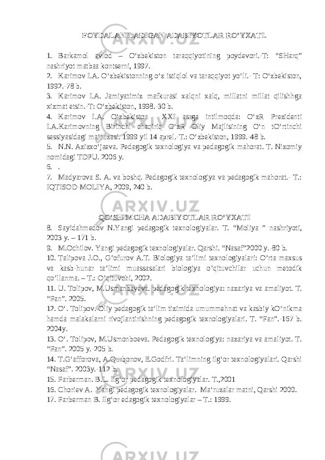 FOYDALANILADIGAN ADABIYOTLAR RO’YXATI. 1. Barkamol avlod – O‘zbekiston taraqqiyotining poydevori.-T: “SHarq” nashriyot matbaa kontserni, 1997. 2. Karimov I.A. O‘zbekistonning o‘z istiqlol va taraqqiyot yo‘li.- T: O‘zbekiston, 1992.-78 b. 3. Karimov I.A. Jamiyatimiz mafkurasi xalqni xalq, millatni millat qilishhga xizmat etsin.-T: O‘zbekiston, 1998.-30 b. 4. Karimov I.A. O‘zbekiston XXI asrga intilmoqda: O‘zR Prezidenti I.A.Karimovning Birinchi chaqiriq O‘zR Oliy Majlisining O‘n tO‘rtinchi sessiyasidagi ma‘ruzasi. 1999 yil 14 aprel.-T.: O‘zbekiston, 1999.-48 b. 5. N.N. Azizxo‘jaeva. Pedagogik texnologiya va pedagogik mahorat. T. Nizomiy nomidagi TDPU. 2006 y. 6. . 7. Madyarova S. A. va boshq. Pedagogik texnologiya va pedagogik mahorat.- T.: IQTISOD-MOLIYA, 2009, 240 b. QO‘SHIMCHA ADABIYOTLAR R O‘ YXATI 8. Sayidahmedov N.Yangi pedagogik texnologiyalar. T. “Moliya ” nashriyoti, 2003 y. – 171 b. 9. M.Ochilov. Yangi pedagogik texnologiyalar. Qarshi. “Nasaf”2000 y.-80 b. 10. Talipova J.O., G’ofurov A.T. Biologiya ta’limi texnologiyalari: O’rta maxsus va kasb-hunar ta’limi muassasalari biologiya o’qituvchilar uchun metodik qo’llanma. – T.: O’qituvchi, 2002. 11. U. Tolipov, M.Usmanbayeva. pedagogik texnologiya: nazariya va amaliyot. T. “Fan”. 2005. 12. O‘. Tolipov. Oliy pedagogik ta‘lim tizimida umummehnat va kasbiy kO‘nikma hamda malakalarni rivojlantirishning pedagogik texnologiyalari. T. “Fan”.-167 b. 2004y. 13. O‘. Tolipov, M.Usmonboeva. Pedagogik texnologiya: nazariya va amaliyot. T. “Fan”. 2005 y.-205 b. 14. T.G‘afforova, A.Qurbonov, E.Godfri. Ta‘limning ilg‘or texnologiyalari. Qarshi “Nasaf”. 2003y.-112 b. 15. Farberman. B.L. Ilg‘or p edagogik texnologiyalar. T.,2001 16. C h oriev A. Yangi pedagogik texnologiyalar. Ma‘ruzalar matni, Qarshi 2000. 17. F аrbеrmаn B. Il g‘ or еdаgogik tехnologiyalаr – T.: 1999. 