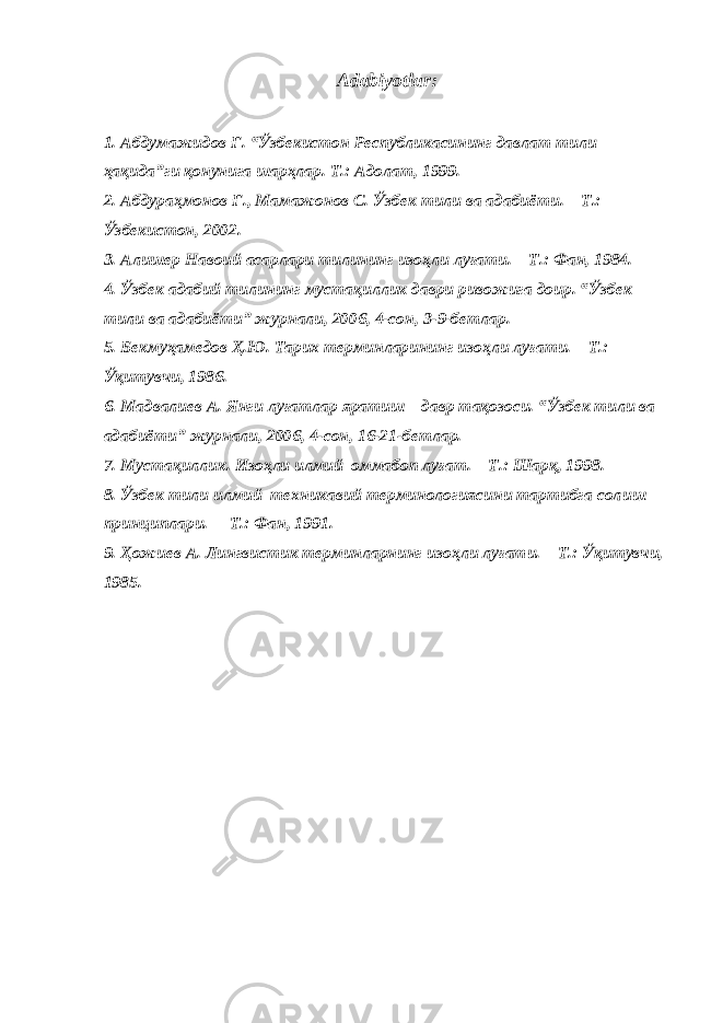 Adabiyotlar : 1. Абдумажидов Ғ . “ Ў збекистон Республикасининг давлат тили ҳ а қ ида ” ги қ онунига шар ҳ лар . Т .: Адолат , 1999. 2. Абдура ҳ монов Ғ ., Мамажонов С. Ў збек тили ва адабиёти. – Т.: Ў збекистон, 2002. 3. Алишер Навоий асарлари тилининг изо ҳ ли лу ғ ати. – Т.: Фан, 1984. 4. Ў збек адабий тилининг муста қ иллик даври ривожига доир. “ Ў збек тили ва адабиёти” журнали, 2006, 4-сон, 3-9-бетлар. 5. Бекму ҳ амедов Ҳ .Ю. Тарих терминларининг изо ҳ ли лу ғ ати. – Т.: Ўқ итувчи, 1986. 6. Мадвалиев А. Янги лу ғ атлар яратиш – давр т ақ озоси. “ Ў збек тили ва адабиёти” журнали, 2006, 4-сон, 16-21-бетлар. 7. Муста қ иллик. Изо ҳ ли илмий–оммабоп лу ғ ат. – Т.: Шар қ , 1998. 8. Ў збек тили илмий–техникавий терминологиясини тартибга сол и ш принциплари. – Т.: Фан, 1991. 9. Ҳ ожиев А. Лингвистик терминларнинг изо ҳ ли лу ғ ати. – Т.: Ўқ итувчи, 1985. 