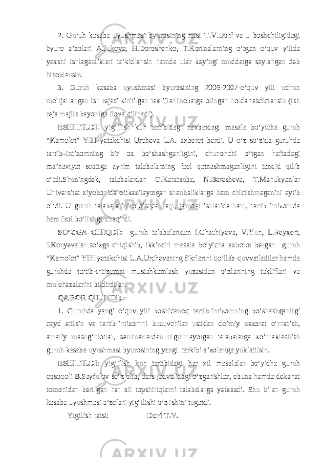 2. Guruh kasaba uyushmasi byurosining raisi T.V.Dorf va u boshchiligidagi byuro a’zolari A.Jukova, H.Doroshenko, T.Korinalarning o‘tgan o‘quv yilida yaxshi ishlaganliklari ta’kidlansin hamda ular keyingi muddatga saylangan deb hisoblansin. 3. Guruh kasaba uyushmasi byurosining 2006-2007-o‘quv yili uchun mo‘ljallangan ish rejasi kiritilgan takliflar inobatga olingan holda tasdiqlansin (ish reja majlis bayoniga ilova qilinadi). ESHITILDI: yig‘ilish kun tartibidagi navbatdagi masala bo‘yicha guruh “Kamolot” YIH yetakchisi Urcheva L.A. axborot berdi. U o‘z so‘zida guruhda tartib–intizomning bir oz bo‘shashganligini, chunonchi o‘tgan haftadagi ma’naviyat soatiga ayrim talabalarning faol qatnashmaganligini tanqid qilib o‘tdi.Shuningdek, talabalardan O.Karatsuba, N.Beresheva, T.Manukyanlar Universitet xiyobonida o‘tkazilayotgan shanbaliklarga ham chiqishmaganini aytib o‘tdi. U guruh talabalarini o‘qishda ham, jamoat ishlarida ham, tartib-intizomda ham faol bo‘lishga chaqirdi. SO‘ZGA CHIQDI: guruh talabalaridan I.Chachiyeva, V.Yun, L.Reyxert, I.Konyevalar so‘zga chiqishib, ikkinchi masala bo‘yicha axborot bergan guruh “Kamolot” YIH yetakchisi L.A.Urchevaning fikrlarini qo‘llab-quvvatladilar hamda guruhda tartib-intizomni mustahkamlash yuzasidan o‘zlarining takliflari va mulohazalarini bildirdilar. QAROR QILINDI: 1. Guruhda yangi o‘quv yili boshidanoq tartib-intizomning bo‘shashganligi qayd etilsin va tartib-intizomni buzuvchilar ustidan doimiy nazorat o‘rnatish, amaliy mashg‘ulotlar, seminarlardan ulgurmayotgan talabalarga ko‘maklashish guruh kasaba uyushmasi byurosining yangi tarkibi a’zolariga yuklatilsin. ESHITILDI : yig‘ilish kun tartibidagi har xil masalalar bo‘yicha guruh oqsoqoli B.Sayfulov so‘z olib, dars jadvalidagi o‘zgarishlar, obuna hamda dekanat tomonidan berilgan har xil topshiriqlarni talabalarga yetkazdi. Shu bilan guruh kasaba uyushmasi a’zolari yig‘ilishi o‘z ishini tugatdi. Yigilish raisi: Dorf T.V. 