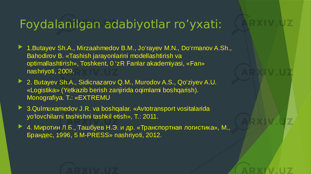 Foydalanilgan adabiyotlar ro’yxati:  1.Butayev Sh.A., Mirzaahmedov В.М., Jo‘rayev M.N., Do‘rmanov A.Sh., Bahodirov B. «Tashish jarayonlarini modellashtirish va optimallashtirish», Toshkent, 0 ‘zR Fanlar akademiyasi, «Fan» nashriyoti, 2009.  2. Butayev Sh.A., Sidicnazarov Q.M., Murodov A.S., Qo‘ziyev A.U. «Logistika» (Yetkazib berish zanjirida oqimlami boshqarish). Monografiya. Т.: «EXTREMU  3.Qulmuxamedov J.R. va boshqalar. «Avtotransport vositalarida yo‘lovchilarni tashishni tashkil etish», Т.: 2011.  4. Миротин Л.Б., Ташбуев Н.Э. и др. «Транспортная логистика», М., Брандес, 1996, 5 M-PRESS» nashriyoti, 2012. 