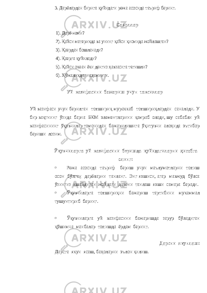 3. Дарёлардан бирига қуйидаги режа асосида таъриф беринг . С аволлар 1). Дарё номи? 2). Қайси материкда ва унинг қайси қисмида жойлашган? 3). Қаердан бошланади? 4). Қаерга қуйилади? 5). Қайси океан ёки денгиз ҳавзасига тегишли? 6). Хўжаликдаги аҳамияти. Уй вазифасини бажариш учун тавсиялар Уй вазифаси учун берилган топшириқ мураккаб топшириқлардан саналади. У бир вақтнинг ўзида барча БКМ элементларини қамраб олади, шу сабабли уй вазифасининг ўқувчилар томонидан бажарилишига ўқитувчи алоҳида эътибор бериши лозим. Ўқувчиларга уй вазифасини беришда қуйидагиларни ҳисобга олинг:  Режа асосида таъриф бериш учун маълумотларни топиш осон бўлган дарёларни танланг. Энг яхшиси, агар мавжуд бўлса ўзингиз яшайдиган жойдаги дарёни танлаш яхши самара беради.  Ўқувчиларга топшириқни бажариш тартибини мукаммал тушунтириб беринг.  Ўқувчиларга уй вазифасини бажаришда зарур бўладиган қўшимча манбалар топишда ёрдам беринг. Дарсни якунлаш: Дарсга якун ясаш, баҳоларни эълон қилиш. 