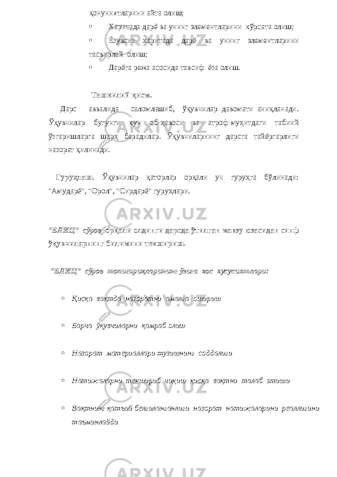 қонуниятларини айта олиш;  Харитада дарё ва унинг элементларини кўрсата олиш;  Ёзувсиз харитада дарё ва унинг элементларини тасвирлай олиш;  Дарёга режа асосида тавсиф ёза олиш. Ташкилий қисм. Дарс аввалида саломлашиб, ўқувчилар давомати аниқланади. Ўқувчилар бугунги кун об-ҳавоси ва атроф-муҳитдаги табиий ўзгаришларга шарҳ берадилар. Ўқувчила рн инг дарсга тайёргарлиги назорат қилинади. Гуруҳлаш . Ўқувчилар қаторлар орқали уч гуруҳга бўлинади: &#34;Амударё&#34;, &#34;Орол&#34;, &#34;Сирдарё&#34; гуруҳлари. “БЛИЦ” сўров орқали олдинги дарсда ўтилган мавзу юзасидан синф ўқувчиларнинг билимини текшириш. “БЛИЦ” сўров топшириқларининг ўзига хос хусусиятлари:  Қисқа вақтда назоратни амалга о ш ири ш  Бар ч а ўқув ч иларни қамраб оли ш  Назорат материаллари тузи ш нинг соддалиги  Натижаларни тек ш ириб ч иқи ш қисқа вақтни талаб эти ш и  Вақтнинг қат ъ ий белгиланганлиги назорат натижаларини реаллигини та ъ минлайди 