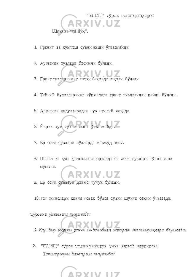 “ БЛИЦ” сўров топшириқлари: Шакли: “ҳа-йўқ”. 1. Гранит ва қумто ш сувни ях ш и ўтказмайди. 2. Артезиан сувлари босимли бўлади. 3. Грунт сувларининг сатҳи баҳорда юқори бўлади. 4. Табиий булоқларнинг кўп ч илиги грунт сувларидан пайдо бўлади. 5. Артезиан қудуқларидан сув отилиб ч иқади. 6. Йирик қум сувни ях ш и ўтказмайди. 7. Ер ости сувлари ч ўлларда мавжуд эмас. 8. Ш ағал ва қум қатламлари орасида ер ости сувлари тўплани ш и мумкин. 9. Ер ости сувлари доимо ч у ч ук бўлади. 10. Тоғ жинслари қан ч а ғовак бўлса сувни ш ун ч а секин ўтказади . Сўровни ўтказиш тартиби: 1. Ҳар бир ўқувчи уcчун индивидуал назорат топшириқлари берилади. 2. “БЛИЦ” сўров топшириқлари учун жавоб варақаси: Топшириқни бажариш тартиби: 