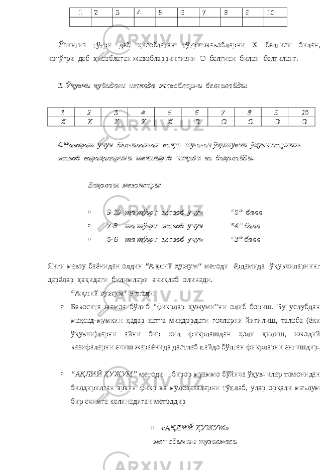 1 2 3 4 5 6 7 8 9 10 Ўзингиз тўғри деб ҳисоблаган тўғри жавобл арни Х белгиси билан, нотўгри деб ҳисоблаган жавобларрингизни О белгиси билан белгиланг. 3. Ўқувчи қуйидаги шаклда жавобларни белгилайди: 1 2 3 4 5 6 7 8 9 10 Х Х Х Х Х О О О О О 4.Назорат учун белгиланган вақт тугагач ўқитувчи ўқувчиларнинг жавоб варақаларини текшириб чиқади ва баҳолайди. Баҳолаш мезонлари:  9-10 та тўғри жавоб учун “5” балл  7-8 та тўғри жавоб учун “4” балл  5-6 та тўғри жавоб учун “3” балл Янги мавзу баёнидан олдин “Ақлий ҳужум ” методи ёрдамида ўқувчиларнинг дарёлар ҳақидаги билимлари аниқлаб олинади. “Ақлий хужум” методи  Бевосита жамоа бўлиб “фикрлар ҳужуми”ни олиб бориш. Бу услубдан мақсад-мумкин қадар катта миқдордаги ғояларни йиғилиш, талаба (ёки ўқувчи)ларни айни бир хил фикрлашдан ҳоли қилиш, ижодий вазифаларни ечиш жараёнида дастлаб пайдо бўлган фикрларни енгишдир.  “АҚЛИЙ ҲУЖУМ” методи- бирор муаммо бўйича ўқувчилар томонидан билдирилган эркин фикр ва мулоҳазаларни тўплаб, улар орқали маълум бир ечимга келинадиган методдир  « АҚЛИЙ ҲУЖУМ » методининг тузилмаси 