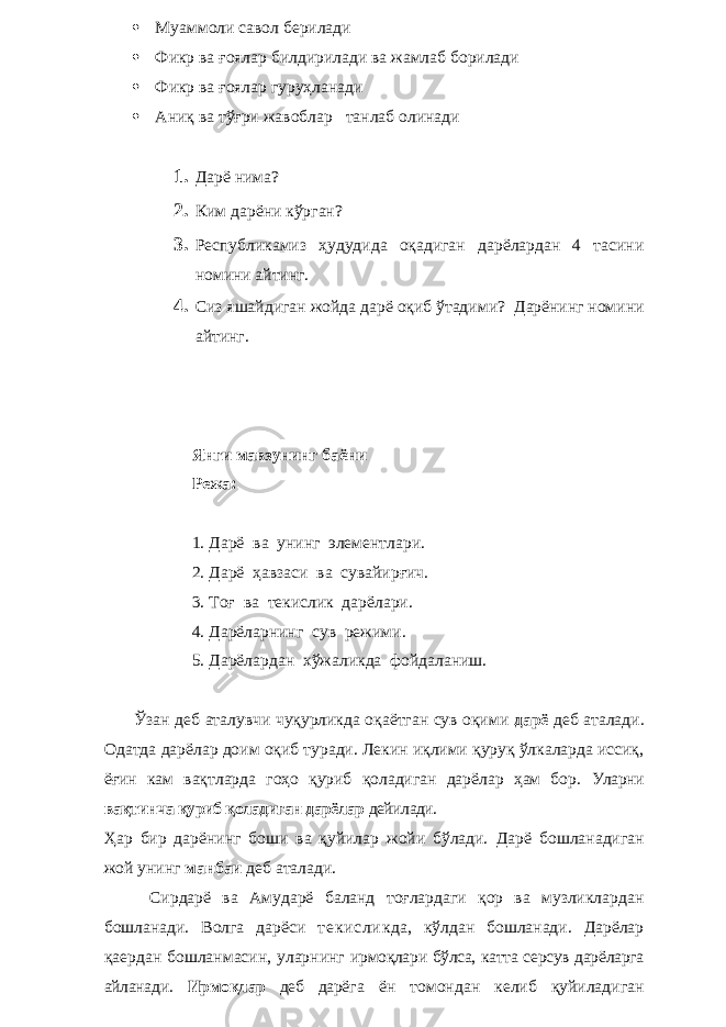  Муаммоли савол берилади  Фикр ва ғоялар билдирилади ва жамлаб борилади  Фикр ва ғоялар гуруҳланади  Аниқ ва тўғри жавоблар танлаб олинади 1. Дарё нима? 2. Ким дарёни кўрган? 3. Республикамиз ҳудудида оқадиган дарёлардан 4 тасини номини айтинг. 4. Сиз яшайдиган жойда дарё оқиб ўтадими ? Дарёнинг номини айтинг. Янги мавзунинг баёни Режа: 1. Дарё ва унинг элементлари. 2. Дарё ҳавзаси ва сувайирғич. 3. Тоғ ва текислик дарёлари. 4. Дарёларнинг сув режими. 5. Дарёлардан хўжаликда фойдаланиш. Ўзан деб аталувчи чуқурликда оқаётган сув оқими дарё деб аталади. Одатда дарёлар доим оқиб туради. Лекин иқлими қуруқ ўлкаларда иссиқ, ёғин кам вақтларда гоҳо қуриб қоладиган дарёлар ҳам бор. Уларни вақтинча қуриб қоладиган дарёлар дейилади. Ҳар бир дарёнинг боши ва қуйилар жойи бўлади. Дарё бошланадиган жой унинг манбаи деб аталади. Сирдарё ва Амударё баланд тоғлардаги қор ва музликлардан бошланади. Волга дарёси те ки сл ик да, кўлдан бошланади. Дарёлар қаердан бошланмасин, уларнинг ирмоқлари бўлса, катта серсув дарёларга айланади. Ирмоқлар деб дарё га ён томондан келиб қуйиладиган 