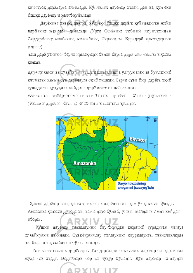 кичикроқ дарёларга айтилади. Кўпчилик дарёлар океан, денгиз, кўл ёки бошқа дарёларга келиб қуйилади. Дарёнинг оке ан, денгиз, кўл ёки бошқа дарёга қуйиладиган жойи дар ёнинг мансаби дейилади (Ўрта Осиёнинг т а б и и й х а р и т а с и д а н Сирдарёнинг манбаини, манса бини, Чирчиқ ва Қорадарё ирмоқларини топинг). Бош дарё ўзининг барча ирмоқлари билан бирга дарё сис темасини ҳосил қилади. Дарё ҳавзаси ва сув айирғич. Ерга шимилишга улгурмаган ва б у ғ л а н и б к е т маган ҳамма сув дарёларга оқиб тушади. Барча суви б и р дарёга оқиб тушадиган қуруқлик майдони дарё ҳавзаси деб аталади Амазонка сайёрамизнинг энг йирик дарёси Унинг узунлиги - (Укаяли дарёси билан) 6400 км ни ташкил қилади. Ҳамма дарёларнинг, ҳатто энг к и ч и к дарёларнинг ҳам ўз ҳавзаси бўлади. Амазонка ҳавзаси дунёда энг катта дарё бўлиб, унинг майдо ни 7 млн км 2 дан иборат. Қўшни дарёлар ҳавзаларини бир-биридан ажратиб турадиган че гара сувайирғич дейилади. Сувайирғичлар тоғларнинг қирраларига, те кисликларда эса баландроқ жойларга тўғри келади. Тоғ ва текислик дарёлари. Тоғ дарёлари т е к и с л и к дарёларига қараганда жуда тез оқади. Водийлари тор ва чуқур б ў л а д и . Кўп дарёлар тоғлардан 