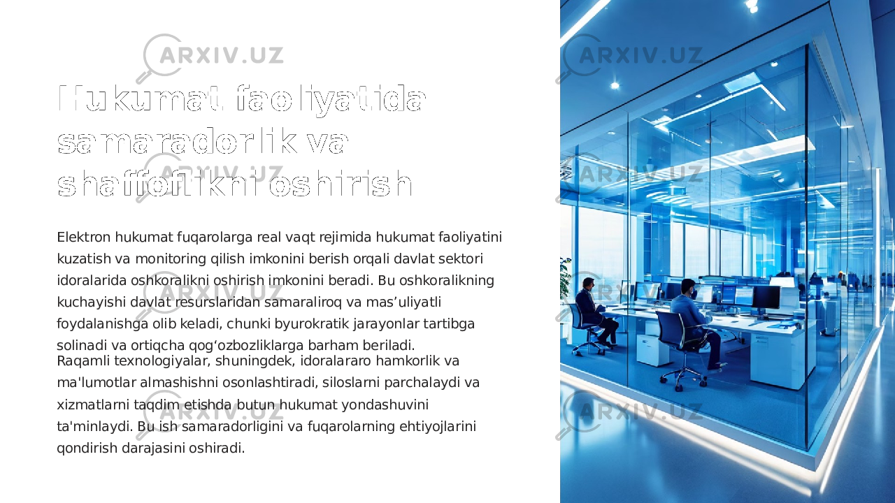 Hukumat faoliyatida samaradorlik va shaffoflikni oshirish Elektron hukumat fuqarolarga real vaqt rejimida hukumat faoliyatini kuzatish va monitoring qilish imkonini berish orqali davlat sektori idoralarida oshkoralikni oshirish imkonini beradi. Bu oshkoralikning kuchayishi davlat resurslaridan samaraliroq va mas’uliyatli foydalanishga olib keladi, chunki byurokratik jarayonlar tartibga solinadi va ortiqcha qog‘ozbozliklarga barham beriladi. Raqamli texnologiyalar, shuningdek, idoralararo hamkorlik va ma&#39;lumotlar almashishni osonlashtiradi, siloslarni parchalaydi va xizmatlarni taqdim etishda butun hukumat yondashuvini ta&#39;minlaydi. Bu ish samaradorligini va fuqarolarning ehtiyojlarini qondirish darajasini oshiradi. 