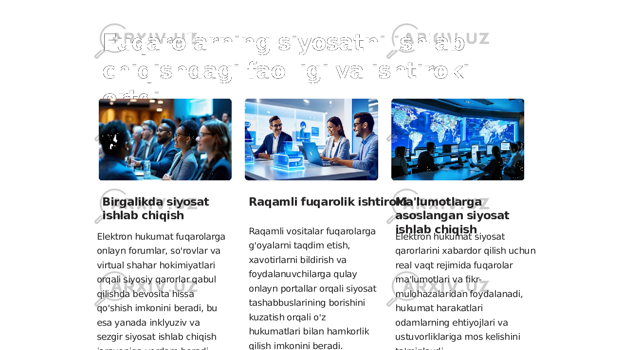 Fuqarolarning siyosatni ishlab chiqishdagi faolligi va ishtiroki ortdi Birgalikda siyosat ishlab chiqish Elektron hukumat fuqarolarga onlayn forumlar, so&#39;rovlar va virtual shahar hokimiyatlari orqali siyosiy qarorlar qabul qilishda bevosita hissa qo&#39;shish imkonini beradi, bu esa yanada inklyuziv va sezgir siyosat ishlab chiqish jarayoniga yordam beradi. Raqamli fuqarolik ishtiroki Raqamli vositalar fuqarolarga g&#39;oyalarni taqdim etish, xavotirlarni bildirish va foydalanuvchilarga qulay onlayn portallar orqali siyosat tashabbuslarining borishini kuzatish orqali o&#39;z hukumatlari bilan hamkorlik qilish imkonini beradi. Ma&#39;lumotlarga asoslangan siyosat ishlab chiqish Elektron hukumat siyosat qarorlarini xabardor qilish uchun real vaqt rejimida fuqarolar ma&#39;lumotlari va fikr- mulohazalaridan foydalanadi, hukumat harakatlari odamlarning ehtiyojlari va ustuvorliklariga mos kelishini ta&#39;minlaydi. 