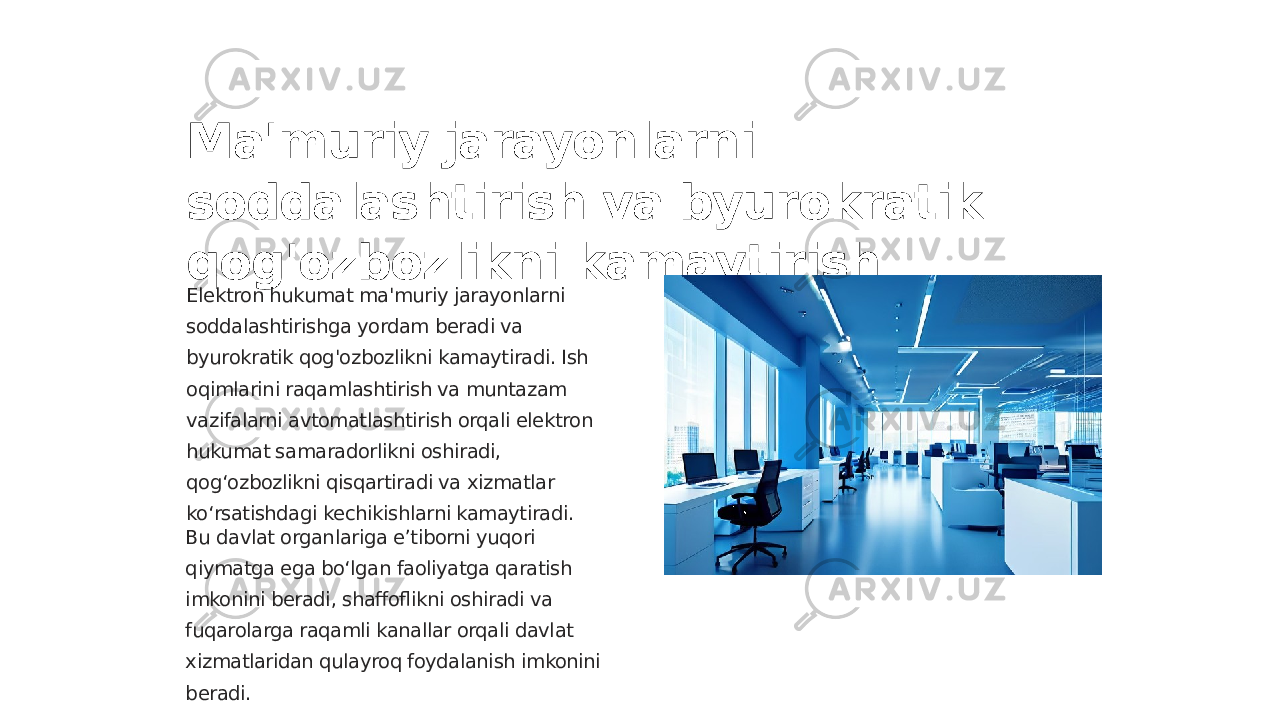 Ma&#39;muriy jarayonlarni soddalashtirish va byurokratik qog&#39;ozbozlikni kamaytirish Elektron hukumat ma&#39;muriy jarayonlarni soddalashtirishga yordam beradi va byurokratik qog&#39;ozbozlikni kamaytiradi. Ish oqimlarini raqamlashtirish va muntazam vazifalarni avtomatlashtirish orqali elektron hukumat samaradorlikni oshiradi, qog‘ozbozlikni qisqartiradi va xizmatlar ko‘rsatishdagi kechikishlarni kamaytiradi. Bu davlat organlariga eʼtiborni yuqori qiymatga ega boʻlgan faoliyatga qaratish imkonini beradi, shaffoflikni oshiradi va fuqarolarga raqamli kanallar orqali davlat xizmatlaridan qulayroq foydalanish imkonini beradi. 