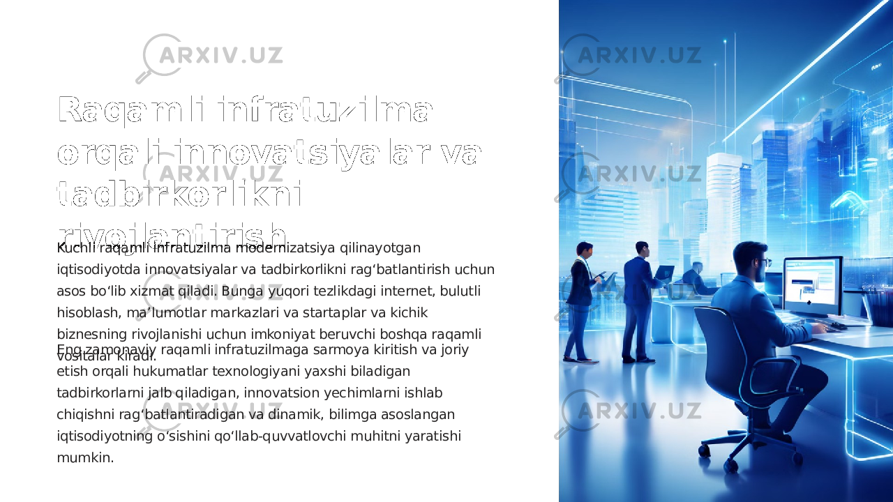 Raqamli infratuzilma orqali innovatsiyalar va tadbirkorlikni rivojlantirish Kuchli raqamli infratuzilma modernizatsiya qilinayotgan iqtisodiyotda innovatsiyalar va tadbirkorlikni rag‘batlantirish uchun asos bo‘lib xizmat qiladi. Bunga yuqori tezlikdagi internet, bulutli hisoblash, maʼlumotlar markazlari va startaplar va kichik biznesning rivojlanishi uchun imkoniyat beruvchi boshqa raqamli vositalar kiradi.Eng zamonaviy raqamli infratuzilmaga sarmoya kiritish va joriy etish orqali hukumatlar texnologiyani yaxshi biladigan tadbirkorlarni jalb qiladigan, innovatsion yechimlarni ishlab chiqishni rag‘batlantiradigan va dinamik, bilimga asoslangan iqtisodiyotning o‘sishini qo‘llab-quvvatlovchi muhitni yaratishi mumkin. 