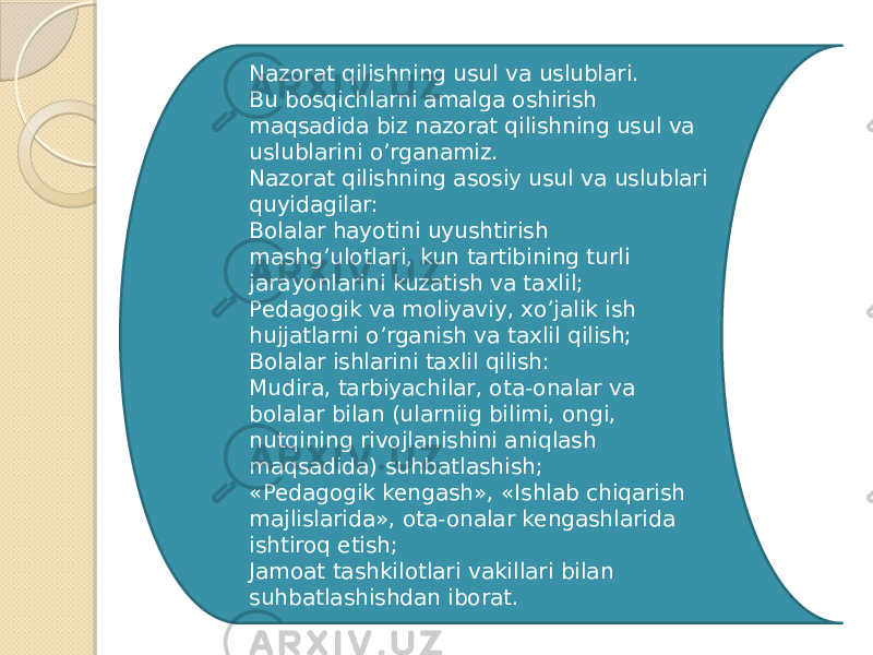 Nazorat qilishning usul va uslublari. Bu bosqichlarni amalga oshirish maqsadida biz nazorat qilishning usul va uslublarini oʼrganamiz. Nazorat qilishning asosiy usul va uslublari quyidagilar: Bolalar hayotini uyushtirish mashgʼulotlari, kun tartibining turli jarayonlarini kuzatish va taxlil; Pedagogik va moliyaviy, xoʼjalik ish hujjatlarni oʼrganish va taxlil qilish; Bolalar ishlarini taxlil qilish: Mudira, tarbiyachilar, ota-onalar va bolalar bilan (ularniig bilimi, ongi, nutqining rivojlanishini aniqlash maqsadida) suhbatlashish; «Pedagogik kengash», «Ishlab chiqarish majlislarida», ota-onalar kengashlarida ishtiroq etish; Jamoat tashkilotlari vakillari bilan suhbatlashishdan iborat. 