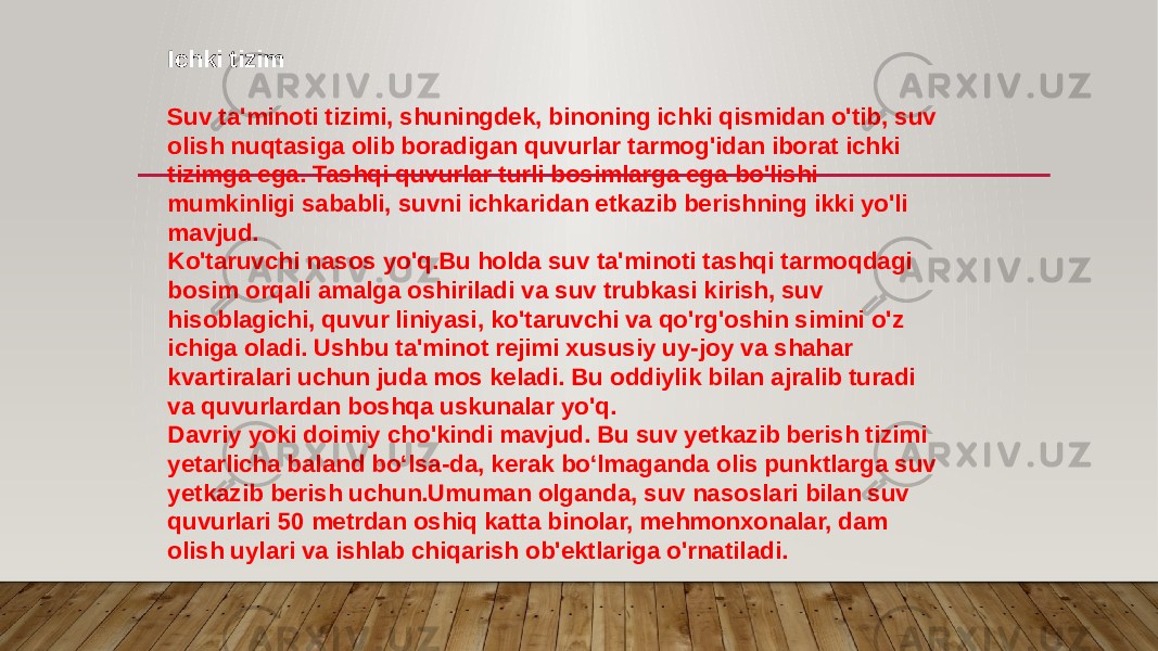 Ichki tizim Suv ta&#39;minoti tizimi, shuningdek, binoning ichki qismidan o&#39;tib, suv olish nuqtasiga olib boradigan quvurlar tarmog&#39;idan iborat ichki tizimga ega. Tashqi quvurlar turli bosimlarga ega bo&#39;lishi mumkinligi sababli, suvni ichkaridan etkazib berishning ikki yo&#39;li mavjud. Ko&#39;taruvchi nasos yo&#39;q.Bu holda suv ta&#39;minoti tashqi tarmoqdagi bosim orqali amalga oshiriladi va suv trubkasi kirish, suv hisoblagichi, quvur liniyasi, ko&#39;taruvchi va qo&#39;rg&#39;oshin simini o&#39;z ichiga oladi. Ushbu ta&#39;minot rejimi xususiy uy-joy va shahar kvartiralari uchun juda mos keladi. Bu oddiylik bilan ajralib turadi va quvurlardan boshqa uskunalar yo&#39;q. Davriy yoki doimiy cho&#39;kindi mavjud. Bu suv yetkazib berish tizimi yetarlicha baland bo‘lsa-da, kerak bo‘lmaganda olis punktlarga suv yetkazib berish uchun.Umuman olganda, suv nasoslari bilan suv quvurlari 50 metrdan oshiq katta binolar, mehmonxonalar, dam olish uylari va ishlab chiqarish ob&#39;ektlariga o&#39;rnatiladi. 